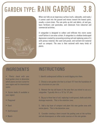 GARDEN TYPE: RAIN GARDEN 3.8 
When rain falls on an impervious surface (roofs, sidewalks, and roads,) 
it cannot soak into the ground and moves toward the lowest point, 
usually a storm drain. The rain picks up dirt and debris, oil and gas, 
lawn fertilizers and pesticides, and chemicals from industrial and 
commercial activities. 
A raingarden is designed to collect and infiltrate this storm water 
runoff before it can enter a drain. A raingarden is a shallow landscaped 
depression created by excavating existing soil and replacing some of it 
with porous material, like sand and gravel, and nutrient-rich material 
such as compost. The area is then restored with many kinds of 
plants. 
INGREDIENTS INSTRUCTIONS 
• Plants: check with your 
local garden store to determine 
which plants are best suited for 
your region and for intermittent 
water. 
• Oyster shells (if available in 
your region) 
• Peagravel 
• Sand 
• Soil/Compost 
• Mulch 
1. Identify underground utilities to avoid digging into them. 
2. Choose a rain garden site that is at least 10’ from the foundation of 
any structures on your site 
3. Remove the top soil layers in the area that you intend to use as a 
raingarden Typically this is a 10’ by 10’ plot. 
4. Dig up to three feet of soil, replacing it with gravel, shells and other 
drainage materials. This is the retention zone. 
5. Add a top layer of compost and plant this new garden area with 
native plants. This is the detention zone. 
6. Consider creating a berm around the pooling zone at the surface, 
and aim downspouts or other water sources at this rain garden. 
pooling zone 6” 
detention zone 1’6” 
retention zone 1’ 
 