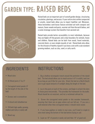 GARDEN TYPE: RAISED BEDS 3.9 
Raised beds are an important part of overall garden design, structuring 
circulation, plantings, and access. If your soil on site is either compacted 
or unsafe, raised beds allow you to import healthier soil. Moreover, 
these bottomless sand boxes feature enriched soil with compost and 
manure, fewer weeds and pests, warmer soil than the earth below, and 
a water drainage system that benefits from aerated soil. 
Raised beds provide better accessibility to most individuals, because 
they are higher off the ground, and a clear boundary for animals, hoses 
and children. Raised beds can be built from wood, found materials, 
concrete block, or even simple mounds of soil. Raised beds also allow 
for the infusion of healthy topsoil if you have a site with a sub-standard 
growing medium, such as clay, sand, or salty earth. 
INGREDIENTS INSTRUCTIONS 
• Wood slats 
• (4) Wood posts 3’ by 4” 
• Corrugated metal panels (3’ 
by the length of the side of the 
bed) 
• Screws and a screwdriver 
• A shovel and wheelbarrow 
• Fill (both high quality growing 
medium and rocky or sandy soil) 
• Wood cap 
1. Dig a shallow rectangular trench around the perimeter of the raised 
bed. The bed should allow you to reach across it (4’ in width,) and can 
be as long as you’d like for your site. Orient the bed on a North-South 
axis to get equal amounts of sunlight along the length of the bed. 
2. Lay in the posts at each of the corners, and begin to attach the slats 
to those posts horizontally. This provides the framework for the walls. 
Wood should be rot-resistant, and not a reclaimed railroad tie. 
3. Screw the corrugated metal panels to this wooden framework, 
ensuring that there are no gaps where soil can fall out. If you use a 
wall material other than corrugated metal, it should resist water. 
4. If you have gophers or moles in your area, you’ll need to staple in 
wire mesh along the bottom of the bed before laying in soil. 
5. Layer on 18” of gravel or sandy soil and then 18” of good soil. 
 