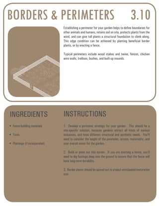 BORDERS & PERIMETERS 3.10 
Establishing a perimeter for your garden helps to define boundaries for 
other animals and humans, retains soil on site, protects plants from the 
wind, and can give tall plants a structural foundation to climb along. 
This edge condition can be achieved by planting beneficial border 
plants, or by erecting a fence. 
Typical perimeters include wood stakes and twine, fences, chicken 
wire walls, trellises, bushes, and built-up mounds. 
INGREDIENTS INSTRUCTIONS 
• Fence-building materials 
• Tools 
• Plantings (if incorporated) 
1. Develop a perimeter strategy for your garden. This should be a 
site-specific solution, because gardens attract all kinds of various 
nuisances, and have different structural and aesthetic needs. You’ll 
need to consider the height of the perimeter, access, materiality, and 
your overall vision for the garden. 
2. Build or plant out this border. If you are erecting a fence, you’ll 
need to dig footings deep into the ground to ensure that the fence will 
have long-term durability. 
3. Border plants should be spread out to project anticipated maturation 
size. 
 