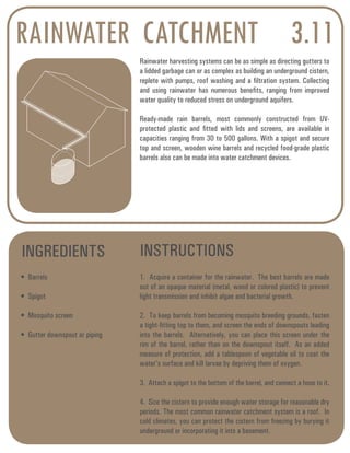 RAINWATER CATCHMENT 3.11 
Rainwater harvesting systems can be as simple as directing gutters to 
a lidded garbage can or as complex as building an underground cistern, 
replete with pumps, roof washing and a filtration system. Collecting 
and using rainwater has numerous benefits, ranging from improved 
water quality to reduced stress on underground aquifers. 
Ready-made rain barrels, most commonly constructed from UV-protected 
plastic and fitted with lids and screens, are available in 
capacities ranging from 30 to 500 gallons. With a spigot and secure 
top and screen, wooden wine barrels and recycled food-grade plastic 
barrels also can be made into water catchment devices. 
INGREDIENTS INSTRUCTIONS 
• Barrels 
• Spigot 
• Mosquito screen 
• Gutter downspout or piping 
1. Acquire a container for the rainwater. The best barrels are made 
out of an opaque material (metal, wood or colored plastic) to prevent 
light transmission and inhibit algae and bacterial growth. 
2. To keep barrels from becoming mosquito breeding grounds, fasten 
a tight-fitting top to them, and screen the ends of downspouts leading 
into the barrels. Alternatively, you can place this screen under the 
rim of the barrel, rather than on the downspout itself. As an added 
measure of protection, add a tablespoon of vegetable oil to coat the 
water’s surface and kill larvae by depriving them of oxygen. 
3. Attach a spigot to the bottom of the barrel, and connect a hose to it. 
4. Size the cistern to provide enough water storage for reasonable dry 
periods. The most common rainwater catchment system is a roof. In 
cold climates, you can protect the cistern from freezing by burying it 
underground or incorporating it into a basement. 
 