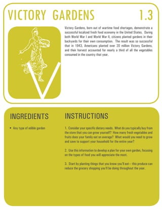 VICTORY GARDENS 1.3 
Victory Gardens, born out of wartime food shortages, demonstrate a 
successful localized fresh food economy in the United States. During 
both World War I and World War II, citizens planted gardens in their 
backyards for their own consumption. The result was so successful 
that in 1943, Americans planted over 20 million Victory Gardens, 
and their harvest accounted for nearly a third of all the vegetables 
consumed in the country that year. 
INGREDIENTS INSTRUCTIONS 
• Any type of edible garden 1. Consider your specific dietary needs. What do you typically buy from 
the store that you can grow yourself? How many fresh vegetables and 
fruits does your family eat on average? What would you need to grow 
and save to support your household for the entire year? 
2. Use this information to develop a plan for your own garden, focusing 
on the types of food you will appreciate the most. 
3. Start by planting things that you know you’ll eat--- this produce can 
reduce the grocery shopping you’ll be doing throughout the year. 
 