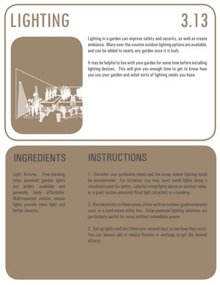 LIGHTING 3.13 
Lighting in a garden can improve safety and security, as well as create 
ambiance. Many over-the-counter outdoor lighting options are available, 
and can be added to nearly any garden once it is built. 
It may be helpful to live with your garden for some time before installing 
lighting devices. This will give you enough time to get to know how 
you use your garden and what sorts of lighting needs you have. 
INGREDIENTS INSTRUCTIONS 
Light fixtures. Free-standing 
solar powered garden lights 
are widely available and 
generally fairly affordable. 
Wall-mounted motion sensor 
lights provide more light and 
better security. 
1. Consider your gardening needs and the areas where lighting could 
be incorporated. For instance, you may want small lights along a 
circulation path for safety, colorful string lights above an outdoor table, 
or a giant motion-sensored flood light attached to a building. 
2. Run electricity to these areas, either with an outdoor-grade extension 
cord, or a hard-wired utility box. Solar-powered lighting solutions are 
particularly useful for areas without immediate power. 
3. Set up lights and test them over several days to see how they work. 
You can always add or reduce fixtures or wattage to get the desired 
effects. 
 