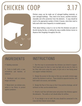 CHICKEN COOP 3.17 
Chicken coops can be made out of salvaged building materials, or 
even salvaged buildings. They need to be secure, weather-resistant, 
cleanable and offer protection from the elements. A coop should be 
sized to the appropriate number of birds it houses, since hens tend to 
bully each other more frequently in crowded spaces. 
Think about linking a coop to a run so that the chickens can peck at 
the dirt during the day, or making the coop a mobile chicken tractor to 
disperse their droppings throughout the site. 
INGREDIENTS INSTRUCTIONS 
• Building materials 
• Tools to build with: a saw, 
screwdriver and hammer, at 
minimum 
• Hardware such as screws, 
hinges and locks 
• Metal cloth: not chicken wire, 
which is too flimsy to protect 
against predators 
1. Size the coop to accommodate the chickens you intend to support. 
You’ll need space for them to roost (up high) and an area for them to 
lay (they take turns using this space, so just one or two laying areas 
can support multiple chickens). 
2. Design the access to the coop so that you can easily retrieve eggs 
and let the chickens in and out. These should be separate hatches, and 
both need to be secure, and lockable. 
3. Design the floor of the coop so that it has positive drainage, and all 
surfaces so they can be washed down. 
4. Attach a roof that will shed water and protect the chickens against 
the elements. The walls or roof should allow for airflow. 
5. If you design a run as well, this area should be connected to the 
coop and also feature secure edges. 
 
