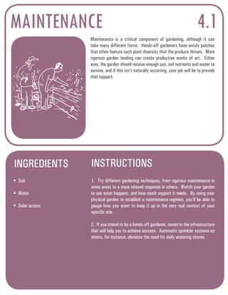 MAINTENANCE 
Maintenance is a critical component of gardening, although it can 
take many different forms. Hands-off gardeners have unruly patches 
that often feature such plant diversity that the produce thrives. More 
rigorous garden tending can create productive works of art. Either 
way, the garden should receive enough sun, soil nutrients and water to 
survive, and if this isn’t naturally occurring, your job will be to provide 
that support. 
INGREDIENTS INSTRUCTIONS 
4.1 
• Soil 
• Water 
• Solar access 
1. Try different gardening techniques, from rigorous maintenance in 
some areas to a more relaxed response in others. Watch your garden 
to see what happens, and how much support it needs. By using your 
physical garden to establish a maintenance regimen, you’ll be able to 
gauge how you want to keep it up in the very real context of your 
specific site. 
2. If you intend to be a hands-off gardener, invest in the infrastructure 
that will help you to achieve success. Automatic sprinkler systems on 
timers, for instance, obviates the need for daily watering chores. 
 