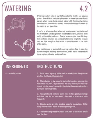 WATERING 4.2 
Watering regularly helps to lay the foundation for healthy and growing 
plants. This effort is particularly important in the early stages of your 
garden, when young plants are just taking hold. Continued watering 
should reflect your climate, rainfall, season and the specific needs of 
the plants at any given time. 
If you’re at all unsure about when and how to water, look to the soil 
for information. Dry soil generally needs to be watered, whereas damp 
soil is still retaining moisture. Soaker hoses or other slow-drip long-term 
watering solutions are particularly beneficial for plants, because 
they are slow enough to allow water to percolate down to the roots 
of the plants. 
Low maintenance or automated watering systems help to ease the 
burden of regular watering responsibilities, and it makes sense to build 
these systems into your garden early on. 
INGREDIENTS INSTRUCTIONS 
• A watering system 1. Water plants regularly, (either daily or weekly) and always water 
anything that has just been planted. 
2. When planting in dry ground or during hot months, pre-water the 
hole before you plant. If you saturate the area, allowing for the water 
to soak into the ground completely, the plant will experience less shock 
during the planting process. 
3. Houseplants and container plants need to have positive drainage 
and since they dry out more easily, they need to be watered more 
frequently. 
4. Standing water provides breeding areas for mosquitoes. Either 
dump out this excess water or remove ponding areas. 
5. Consider moating the earth around each plant to help water remain 
near the plant. 
 