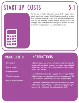 START-UP COSTS 
Gardens can be started without any money at all--- imagine tossing 
potato ends in the compost pile and harvesting pounds of potatoes 
later in the year! However, gardens thrive with additional investment, 
from your time and energy to seeds, watering, and built infrastructure. 
Managing these start-up costs will help you to leverage your initial 
investment while also setting your garden up for success. 
INGREDIENTS INSTRUCTIONS 
5.1 
• Plant material 
• Planting medium 
• Site infrastructure 
• Water infrastructure 
• Built enclosures/containers 
1. Consider phasing your garden to minimize your initial investment. You 
can start with several small containers, for instance, and gradually add 
growing space over time. This strategy also helps to build experience 
without costly mistakes. 
2. Consider each garden cost as a separate item on a larger checklist, 
and then research free or cheap alternatives to those purchases. With 
a little extra effort, many of these costly items can be mitigated. 
3. Plan ahead. Determine what plants you want to have in your garden, 
and how many of each. When you go to the garden supply store, you’ll 
be armed with a list that will help you keep costs in check. 
 