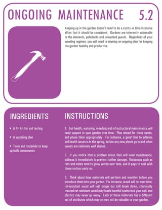 ONGOING MAINTENANCE 5.2 
Keeping up in the garden doesn’t need to be a costly or time intensive 
affair, but it should be consistent. Gardens are inherently vulnerable 
to the elements, pollutants and unwanted guests. Regardless of your 
weeding regimen, you will need to develop an ongoing plan for keeping 
the garden healthy and productive. 
INGREDIENTS INSTRUCTIONS 
• A PH kit for soil testing 
• A watering plan 
• Tools and materials to keep 
up built components 
1. Soil health, watering, weeding and infrastructural maintenance will 
need support in your garden over time. Plan ahead for these needs, 
and phase them appropriately. For instance, a good time to address 
soil health issues is in the spring, before any new plants go in and when 
weeds are relatively well abated. 
2. If you notice that a problem arises that will need maintenance, 
address it immediately to prevent further damage. Nuisances such as 
rats and moles tend to grow worse over time, and it pays to deal with 
these visitors early on. 
3. Think about how materials will perform and weather before you 
introduce them into your garden. For instance, wood will rot over time, 
rot-resistant wood will last longer but still break down, chemically 
treated rot-resistant wood may leach harmful toxins into your soil, and 
plastics may never go away. Each of these materials has a different 
set of attributes which may or may not be valuable to your garden. 
 