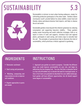 SUSTAINABILITY 5.3 
Sustainability is intrinsic to most urban farming endeavors, simply for 
cultivating productive greenspace in the urban realm. Gardens reduce 
stormwater runoff, provide habitat for urban wildlife, create food and 
thereby reduce petroleum-intensive food imports, and help to cleanse 
the air and water. 
Sustainable gardens move beyond this inherent greenness by reducing 
consumption and supporting long-term stability. These gardens 
employ water harvesting and water collection strategies, little or no 
inputs in terms of tools and supports, introduce local and regional 
plants, participate in seed saving, and rotate crops to naturally heal 
the soil. The principles of permaculture help to illustrate this kind of 
sustainability, which prioritizes a holistic approach to gardening. 
INGREDIENTS INSTRUCTIONS 
• Rainwater catchment 
• Seed saving and perennials 
• Mulching, composting and 
crop rotation on-site to improve 
soil conditions 
• Organic approaches to pests 
and weeds 
1. Approach your garden as a work in progress. Consider the different 
ways you could improve sustainability on your site, and begin by 
addressing the low-hanging fruit. You may find that a rainwater barrel 
is a fast and affordable way to obviate the need for municipal water, or 
that a front lawn can gradually be absorbed into your edible landscape. 
Each garden will have different opportunities, but all should support 
some degree of sustainability. 
 