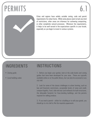 PERMITS 
Cities and regions have widely variable zoning, code and permit 
requirements for urban farms. While some places seem to lack any kind 
of restrictions, other areas are infamous for outlawing composting, 
or other completely natural processes. Whatever the requirements, 
it helps to be well versed in the expectations specific to your locale, 
especially as you begin to invest in various systems. 
INGREDIENTS INSTRUCTIONS 
• Zoning guide 
• Local building codes 
6.1 
1. Before you begin your garden, look at the code books and zoning 
guides that have been developed for your area. These are typically 
available online or at the public library, but can also be accessed at any 
city hall. 
2. Look for some of the classic challenges to urban farming, such as 
bee and livestock restrictions, acceptable levels of noise and smell, 
compost legality, front, side and rear yard setbacks for built structures, 
the allowable footprint for free-standing buildings, and the permits 
required for selling produce. 
3. If you need a permit--- either for a building or to sell your goods, you 
should go to city hall to file the requisite paperwork. 
 