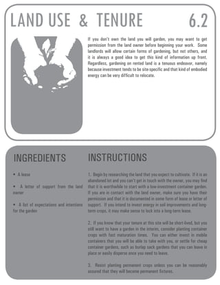 LAND USE & TENURE 6.2 
If you don’t own the land you will garden, you may want to get 
permission from the land owner before beginning your work. Some 
landlords will allow certain forms of gardening, but not others, and 
it is always a good idea to get this kind of information up front. 
Regardless, gardening on rented land is a tenuous endeavor, namely 
because investment tends to be site-specific and that kind of embodied 
energy can be very difficult to relocate. 
INGREDIENTS INSTRUCTIONS 
• A lease 
• A letter of support from the land 
owner 
• A list of expectations and intentions 
for the garden 
1. Begin by researching the land that you expect to cultivate. If it is an 
abandoned lot and you can’t get in touch with the owner, you may find 
that it is worthwhile to start with a low-investment container garden. 
If you are in contact with the land owner, make sure you have their 
permission and that it is documented in some form of lease or letter of 
support. If you intend to invest energy in soil improvements and long-term 
crops, it may make sense to lock into a long-term lease. 
2. If you know that your tenure at this site will be short-lived, but you 
still want to have a garden in the interim, consider planting container 
crops with fast maturation times. You can either invest in mobile 
containers that you will be able to take with you, or settle for cheap 
container gardens, such as burlap sack gardens that you can leave in 
place or easily disperse once you need to leave. 
3. Resist planting permanent crops unless you can be reasonably 
assured that they will become permanent fixtures. 
 