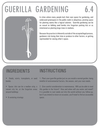 GUERILLA GARDENING 6.4 
In cities where many people lack their own space for gardening, and 
underused greenspace in the public realm is ubiquitous, pirating space 
for planting seems like a logical solution. Guerrilla gardening can be 
as casual as lobbing seed bombs into forgotten parking lots or as 
intentional as planting large trees in medians. 
Because the practice is inherently outside of the accepted legal process, 
gardeners risk losing their time or produce to other factors, or getting 
reprimanded for seizing other’s space. 
INGREDIENTS INSTRUCTIONS 
• Seeds, starts, transplants, or seed 
bombs 
• Space: this can be a median strip, a 
vacant city lot, or the forgotten areas 
around buildings 
• A watering strategy 
1. Plant your guerrilla garden just as you would a normal garden, being 
mindful of environmental factors, the season, and your own needs. 
2. Give careful consideration to maintenance. Will you be able to tend 
this garden in the future? How and when will you water and weed? 
It is possible to cast seeds out into the world without any follow-up, 
but if you intend to return on occasion, you’ll need to find an accessible 
space. 
 