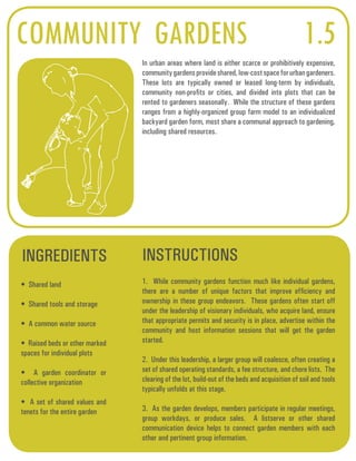 COMMUNITY GARDENS 1.5 
In urban areas where land is either scarce or prohibitively expensive, 
community gardens provide shared, low-cost space for urban gardeners. 
These lots are typically owned or leased long-term by individuals, 
community non-profits or cities, and divided into plots that can be 
rented to gardeners seasonally. While the structure of these gardens 
ranges from a highly-organized group farm model to an individualized 
backyard garden form, most share a communal approach to gardening, 
including shared resources. 
INGREDIENTS INSTRUCTIONS 
• Shared land 
• Shared tools and storage 
• A common water source 
• Raised beds or other marked 
spaces for individual plots 
• A garden coordinator or 
collective organization 
• A set of shared values and 
tenets for the entire garden 
1. While community gardens function much like individual gardens, 
there are a number of unique factors that improve efficiency and 
ownership in these group endeavors. These gardens often start off 
under the leadership of visionary individuals, who acquire land, ensure 
that appropriate permits and security is in place, advertise within the 
community and host information sessions that will get the garden 
started. 
2. Under this leadership, a larger group will coalesce, often creating a 
set of shared operating standards, a fee structure, and chore lists. The 
clearing of the lot, build-out of the beds and acquisition of soil and tools 
typically unfolds at this stage. 
3. As the garden develops, members participate in regular meetings, 
group workdays, or produce sales. A listserve or other shared 
communication device helps to connect garden members with each 
other and pertinent group information. 
 