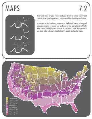 MAPS 7.2 
-30°F through -40°F 
-20°F through -30°F 
-10°F through -20°F 
0°F through -10°F 
10°F through 0°F 
20°F through 10°F 
30°F through 20°F 
40°F through 30°F 
3 
4 
5 
6 
7 
8 
9 
10 
Reference maps of your region and your town to better understand 
climatic data, growing patterns, land use and local zoning regulations. 
In addition to this hardiness zone map of the United States, other good 
resources related to zones can be found in the last chapter of Fritz 
Haeg’s book, Edible Estates: Attack on the Front Lawn. This resource 
has plant lists, calendars for planting by region, and useful maps. 
 