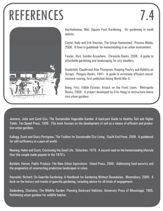 REFERENCES 7.4 
Bartholomew, Mel, Square Foot Gardening. On gardening in small 
spaces. 
Coyne, Kelly and Erik Knutzen, The Urban Homestead. Process Media, 
2008. A how-to guidebook for homesteading in an urban environment. 
Fowler, Alys, Garden Anywhere. Chronicle Books, 2008. A guide to 
affordable gardening and landscaping for city dwellers. 
Goodchild, Claude and Alan Thompson, Keeping Poultry and Rabbits on 
Scraps. Penguin Books, 1941. A guide to extremely efficient microl-ivestock 
rearing, first published during World War II. 
Haeg, Fritz, Edible Estates: Attack on the Front Lawn. Metropolis 
Books, 2008. A project developed by Fritz Haeg to restructure lawns 
into urban gardens. 
Jeavons, John and Carol Cox, The Sustainable Vegetable Garden: A backyard Guide to Healthy Soil and Higher 
Yields. Ten Speed Press, 1999. This book focuses on the development of soil as a means of efficient and produc-tive 
urban gardens. 
Kellogg, Scott and Stacy Pettigrew, The Toolbox for Sustainable City Living. South End Press, 2009. A guidebook 
for self-sufficiency in a post-oil world. 
Nearing, Helen and Scott, Continuing the Good Life. Schocken, 1979. A second read on the homesteading lifestyle 
that this couple made popular in the 1970’s. 
Nordahl, Darren, Public Produce: The New Urban Agriculture. Island Press, 2009. Addressing food security and 
the pragmatics of resurrecting productive landscapes in cities. 
Reynolds, Richard, On Guerrilla Gardening: A Handbook for Gardening Without Boundaries. Bloomsbury, 2008. A 
book on the history and trends of guerrilla gardening, including advice for all kinds of engagement. 
Siedenberg, Charlotte, The Wildlife Garden: Planning Backyard Habitats. University Press of Mississippi, 1995. 
Rethinking urban gardens for wildlife habitat. 
