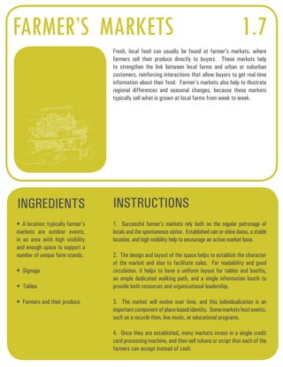 FARMER’S MARKETS 1.7 
Fresh, local food can usually be found at farmer’s markets, where 
farmers sell their produce directly to buyers. These markets help 
to strengthen the link between local farms and urban or suburban 
customers, reinforcing interactions that allow buyers to get real-time 
information about their food. Farmer’s markets also help to illustrate 
regional differences and seasonal changes, because these markets 
typically sell what is grown at local farms from week to week. 
INGREDIENTS INSTRUCTIONS 
• A location: typically farmer’s 
markets are outdoor events, 
in an area with high visibility 
and enough space to support a 
number of unique farm stands. 
• Signage 
• Tables 
• Farmers and their produce 
1. Successful farmer’s markets rely both on the regular patronage of 
locals and the spontaneous visitor. Established rain or shine dates, a stable 
location, and high visibility help to encourage an active market base. 
2. The design and layout of the space helps to establish the character 
of the market and also to facilitate sales. For readability and good 
circulation, it helps to have a uniform layout for tables and booths, 
an ample dedicated walking path, and a single information booth to 
provide both resources and organizational leadership. 
3. The market will evolve over time, and this individualization is an 
important component of place-based identity. Some markets host events, 
such as a recycle-thon, live music, or educational programs. 
4. Once they are established, many markets invest in a single credit 
card processing machine, and then sell tokens or script that each of the 
farmers can accept instead of cash. 
 