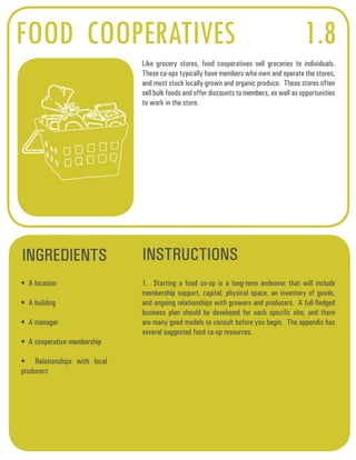 FOOD COOPERATIVES 1.8 
Like grocery stores, food cooperatives sell groceries to individuals. 
These co-ops typically have members who own and operate the stores, 
and most stock locally-grown and organic produce. These stores often 
sell bulk foods and offer discounts to members, as well as opportunities 
to work in the store. 
INGREDIENTS INSTRUCTIONS 
• A location 
• A building 
• A manager 
• A cooperative membership 
• Relationships with local 
producers 
1. Starting a food co-op is a long-term endeavor that will include 
membership support, capital, physical space, an inventory of goods, 
and ongoing relationships with growers and producers. A full-fledged 
business plan should be developed for each specific site, and there 
are many good models to consult before you begin. The appendix has 
several suggested food co-op resources. 
 
