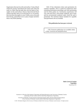Table II lists information about seed germination for
common vegetables. This is a guide for comparisons when
calculating germination percentages and when germinating
seed for home garden use. Germination requirements will
vary with seed source, seed storage conditions, age of seed,
and the environmental conditions under which the seed is
germinated. The minimum federal standards for vegetable
seed germination also are included.
This publication has been peer reviewed.
UNL Extension publications are available online
at http://extension.unl.edu/publications.
Index Lawn & Garden
Vegetables
Issued June 2011
Extension is a Division of the Institute of Agriculture and Natural Resources at the University of Nebraska–Lincoln
cooperating with the Counties and the United States Department of Agriculture.
University of Nebraska–Lincoln Extension educational programs abide with the nondiscrimination policies
of the University of Nebraska–Lincoln and the United States Department of Agriculture.
© 2011, The Board of Regents of the University of Nebraska on behalf of the University of Nebraska–Lincoln Extension. All rights reserved.
fungal spores that may be on the seed surface. Create a bleach
solution by mixing 1 part bleach into 9 parts water. Place the
seeds in a fabric bag and dunk them into the liquid to thor-
oughly wet the seed surfaces. Remove them from the bleach
solution and allow them to sit in the bag for 5 to 10 minutes,
thenrinsethemthoroughlyinwater.Finally,removetheseeds
from the bag, spread them out on a piece of paper and allow
them to dry before planting.
 