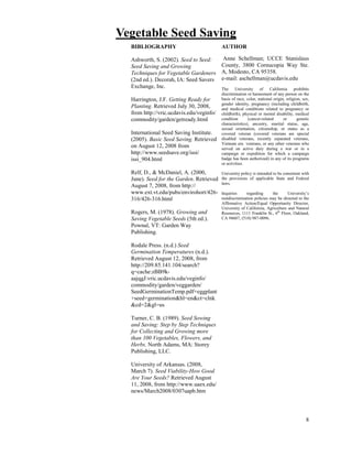 8 
Vegetable Seed Saving 
BIBLIOGRAPHY 
Ashworth, S. (2002). Seed to Seed: 
Seed Saving and Growing 
Techniques for Vegetable Gardeners 
(2nd ed.). Decorah, IA: Seed Savers 
Exchange, Inc. 
Harrington, J.F. Getting Ready for 
Planting. Retrieved July 30, 2008, 
from http://vric.ucdavis.edu/veginfo/ 
commodity/garden/getready.html 
International Seed Saving Institute. 
(2005). Basic Seed Saving. Retrieved 
on August 12, 2008 from 
http://www.seedsave.org/issi/ 
issi_904.html 
Relf, D., & McDaniel, A. (2000, 
June). Seed for the Garden. Retrieved 
August 7, 2008, from http:// 
www.ext.vt.edu/pubs/envirohort/426- 
316/426-316.html 
Rogers, M. (1978). Growing and 
Saving Vegetable Seeds (5th ed.). 
Pownal, VT: Garden Way 
Publishing. 
Rodale Press. (n.d.) Seed 
Germination Temperatures (n.d.). 
Retrieved August 12, 2008, from 
http://209.85.141.104/search? 
q=cache:zBB9k-aajqgJ: 
vric.ucdavis.edu/veginfo/ 
commodity/garden/veggarden/ 
SeedGerminationTemp.pdf+eggplant 
+seed+germination&hl=en&ct=clnk 
&cd=2&gl=us 
Turner, C. B. (1989). Seed Sowing 
and Saving: Step by Step Techniques 
for Collecting and Growing more 
than 100 Vegetables, Flowers, and 
Herbs. North Adams, MA: Storey 
Publishing, LLC. 
University of Arkansas. (2008, 
March 7). Seed Viability-How Good 
Are Your Seeds? Retrieved August 
11, 2008, from http://www.uaex.edu/ 
news/March2008/0307uapb.htm 
AUTHOR 
Anne Schellman; UCCE Stanislaus 
County, 3800 Cornucopia Way Ste. 
A, Modesto, CA 95358. 
e-mail: aschellman@ucdavis.edu 
The University of California prohibits 
discrimination or harassment of any person on the 
basis of race, color, national origin, religion, sex, 
gender identity, pregnancy (including childbirth, 
and medical conditions related to pregnancy or 
childbirth), physical or mental disability, medical 
condition (cancer-related or genetic 
characteristics), ancestry, marital status, age, 
sexual orientation, citizenship, or status as a 
covered veteran (covered veterans are special 
disabled veterans, recently separated veterans, 
Vietnam era veterans, or any other veterans who 
served on active duty during a war or in a 
campaign or expedition for which a campaign 
badge has been authorized) in any of its programs 
or activities. 
University policy is intended to be consistent with 
the provisions of applicable State and Federal 
laws. 
Inquiries regarding the University’s 
nondiscrimination policies may be directed to the 
Affirmative Action/Equal Opportunity Director, 
University of California, Agriculture and Natural 
Resources, 1111 Franklin St., 6th Floor, Oakland, 
CA 94607, (510) 987-0096. 
