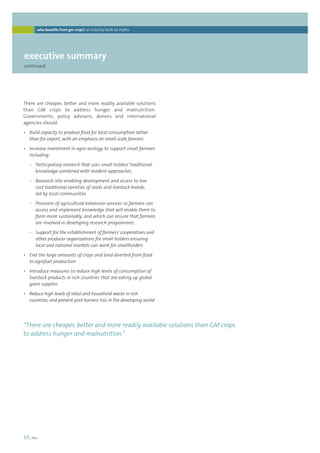 who benefits from gm crops? an industry built on myths 
executive summary 
continued 
There are cheaper, better and more readily available solutions 
than GM crops to address hunger and malnutrition. 
Governments, policy advisors, donors and international 
agencies should: 
• Build capacity to produce food for local consumption rather 
than for export, with an emphasis on small-scale farmers 
• Increase investment in agro-ecology to support small farmers 
including: 
• Participatory research that uses small holders’ traditional 
knowledge combined with modern approaches 
• Research into enabling development and access to low 
cost traditional varieties of seeds and livestock breeds, 
led by local communities 
• Provision of agricultural extension services so farmers can 
access and implement knowledge that will enable them to 
farm more sustainably, and which can ensure that farmers 
are involved in developing research programmes 
• Support for the establishment of farmers’ cooperatives and 
other producer organizations for small holders ensuring 
local and national markets can work for smallholders 
• End the large amounts of crops and land diverted from food 
to agrofuel production 
• Introduce measures to reduce high levels of consumption of 
livestock products in rich countries that are eating up global 
grain supplies 
• Reduce high levels of retail and household waste in rich 
countries, and prevent post-harvest loss in the developing world 
“There are cheaper, better and more readily available solutions than GM crops 
to address hunger and malnutrition.” 
10 | foei 
 
