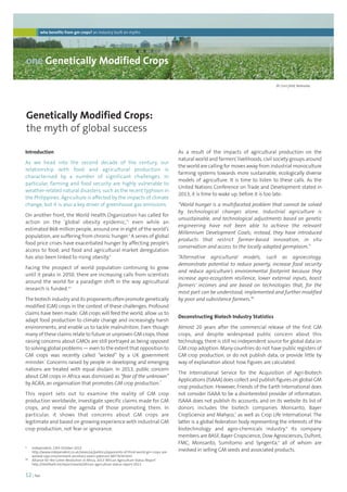 who benefits from gm crops? an industry built on myths 
one Genetically Modified Crops 
Genetically Modified Crops: 
the myth of global success 
12 | foei 
As a result of the impacts of agricultural production on the 
natural world and farmers’ livelihoods, civil society groups around 
the world are calling for moves away from industrial monoculture 
farming systems towards more sustainable, ecologically diverse 
models of agriculture. It is time to listen to these calls. As the 
United Nations Conference on Trade and Development stated in 
2013, it is time to wake up, before it is too late: 
“World hunger is a multifaceted problem that cannot be solved 
by technological changes alone. Industrial agriculture is 
unsustainable, and technological adjustments based on genetic 
engineering have not been able to achieve the relevant 
Millennium Development Goals; instead, they have introduced 
products that restrict farmer-based innovation, in situ 
conservation and access to the locally adapted germplasm.” 
“Alternative agricultural models, such as agroecology, 
demonstrate potential to reduce poverty, increase food security 
and reduce agriculture’s environmental footprint because they 
increase agro-ecosystem resilience, lower external inputs, boost 
farmers’ incomes and are based on technologies that, for the 
most part can be understood, implemented and further modified 
by poor and subsistence farmers.”6 
Deconstructing Biotech Industry Statistics 
Almost 20 years after the commercial release of the first GM 
crops, and despite widespread public concern about this 
technology, there is still no independent source for global data on 
GM crop adoption. Many countries do not have public registers of 
GM crop production, or do not publish data, or provide little by 
way of explanation about how figures are calculated. 
The International Service for the Acquisition of Agri-Biotech 
Applications (ISAAA) does collect and publish figures on global GM 
crop production. However, Friends of the Earth International does 
not consider ISAAA to be a disinterested provider of information. 
ISAAA does not publish its accounts, and on its website its list of 
donors includes the biotech companies Monsanto, Bayer 
CropScience and Mahyco,7 as well as Crop Life International. The 
latter is a global federation body representing the interests of the 
biotechnology and agro-chemicals industry.8 Its company 
members are BASF, Bayer Cropscience, Dow Agrosciences, DuPont, 
FMC, Monsanto, Sumitomo and Syngenta,9 all of whom are 
involved in selling GM seeds and associated products. 
Introduction 
As we head into the second decade of the century, our 
relationship with food and agricultural production is 
characterised by a number of significant challenges. In 
particular, farming and food security are highly vulnerable to 
weather-related natural disasters, such as the recent typhoon in 
the Philippines. Agriculture is affected by the impacts of climate 
change, but it is also a key driver of greenhouse gas emissions. 
On another front, the World Health Organization has called for 
action on the ‘global obesity epidemic,’1 even while an 
estimated 868 million people, around one in eight of the world’s 
population, are suffering from chronic hunger.2 A series of global 
food price crises have exacerbated hunger by affecting people’s 
access to food, and food and agricultural market deregulation 
has also been linked to rising obesity.3 
Facing the prospect of world population continuing to grow 
until it peaks in 2050, there are increasing calls from scientists 
around the world for a paradigm shift in the way agricultural 
research is funded.4,5 
The biotech industry and its proponents often promote genetically 
modified (GM) crops in the context of these challenges. Profound 
claims have been made: GM crops will feed the world, allow us to 
adapt food production to climate change and increasingly harsh 
environments, and enable us to tackle malnutrition. Even though 
many of these claims relate to future or unproven GM crops, those 
raising concerns about GMOs are still portrayed as being opposed 
to solving global problems — even to the extent that opposition to 
GM crops was recently called “wicked” by a UK government 
minister.* Concerns raised by people in developing and emerging 
nations are treated with equal disdain. In 2013, public concern 
about GM crops in Africa was dismissed as “fear of the unknown” 
by AGRA, an organisation that promotes GM crop production.** 
This report sets out to examine the reality of GM crop 
production worldwide, investigate specific claims made for GM 
crops, and reveal the agenda of those promoting them. In 
particular, it shows that concerns about GM crops are 
legitimate and based on growing experience with industrial GM 
crop production, not fear or ignorance. 
© www.onehemisphere.se 
Bt Corn field, Nebraska. 
* Independent, 13th October 2013 
http://www.independent.co.uk/news/uk/politics/opponents-of-third-world-gm-crops-are-wicked- 
says-environment-secretary-owen-paterson-8877634.html 
** Alliance for the Green Revolution in Africa, 2013 ‘African Agriculture Status Report’ 
http://reliefweb.int/report/world/african-agriculture-status-report-2013 
 