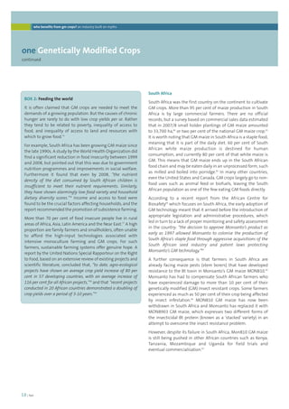 who benefits from gm crops? an industry built on myths 
18 | foei 
South Africa 
South Africa was the first country on the continent to cultivate 
GM crops. More than 95 per cent of maize production in South 
Africa is by large commercial farmers. There are no official 
records, but a survey based on commercial sales data estimated 
that in 2007/8 small holder plantings of GM maize amounted 
to 33,700 ha,80 or two per cent of the national GM maize crop.81 
It is worth noting that GM maize in South Africa is a staple food, 
meaning that it is part of the daily diet. 60 per cent of South 
African white maize production is destined for human 
consumption, and currently 80 per cent of that white maize is 
GM. This means that GM maize ends up in the South African 
food chain and may be eaten daily in an unprocessed form, such 
as milled and boiled into porridge.82 In many other countries, 
even the United States and Canada, GM crops largely go to non-food 
uses such as animal feed or biofuels, leaving the South 
African population as one of the few eating GM foods directly. 
According to a recent report from the African Centre for 
Biosafety83 which focuses on South Africa, the early adoption of 
GM technology meant that it arrived before the introduction of 
appropriate legislation and administrative procedures, which 
led in turn to a lack of proper monitoring and safety assessment 
in the country: “the decision to approve Monsanto’s product as 
early as 1997 allowed Monsanto to colonise the production of 
South Africa’s staple food through aggressive acquisitions of the 
South African seed industry and patent laws protecting 
Monsanto’s GM technology.”84 
A further consequence is that farmers in South Africa are 
already facing maize pests (stem borers) that have developed 
resistance to the Bt toxin in Monsanto’s GM maize MON810.85 
Monsanto has had to compensate South African farmers who 
have experienced damage to more than 10 per cent of their 
genetically modified (GM) insect resistant crops. Some farmers 
experienced as much as 50 per cent of their crop being affected 
by insect infestation.86 MON810 GM maize has now been 
withdrawn in South Africa and Monsanto has replaced it with 
MON8903 GM maize, which expresses two different forms of 
the insecticidal Bt protein (known as a ‘stacked’ variety) in an 
attempt to overcome the insect resistance problem. 
However, despite its failure in South Africa, Mon810 GM maize 
is still being pushed in other African countries such as Kenya, 
Tanzania, Mozambique and Uganda for field trials and 
eventual commercialisation.87 
one Genetically Modified Crops 
continued 
BOX 2: Feeding the world 
It is often claimed that GM crops are needed to meet the 
demands of a growing population. But the causes of chronic 
hunger are rarely to do with low crop yields per se. Rather 
they tend to be related to poverty, inequality of access to 
food, and inequality of access to land and resources with 
which to grow food.75 
For example, South Africa has been growing GM maize since 
the late 1990s. A study by the World Health Organization did 
find a significant reduction in food insecurity between 1999 
and 2008, but pointed out that this was due to government 
nutrition programmes and improvements in social welfare. 
Furthermore it found that even by 2008, “the nutrient 
density of the diet consumed by South African children is 
insufficient to meet their nutrient requirements. Similarly, 
they have shown alarmingly low food variety and household 
dietary diversity scores.”76 Income and access to food were 
found to be the crucial factors affecting households, and the 
report recommended the promotion of subsistence farming. 
More than 70 per cent of food insecure people live in rural 
areas of Africa, Asia, Latin America and the Near East.77 A high 
proportion are family farmers and smallholders, often unable 
to afford the high-input technologies associated with 
intensive monoculture farming and GM crops. For such 
farmers, sustainable farming systems offer genuine hope. A 
report by the United Nations Special Rapporteur on the Right 
to Food, based on an extensive review of existing projects and 
scientific literature, concluded that, “to date, agro-ecological 
projects have shown an average crop yield increase of 80 per 
cent in 57 developing countries, with an average increase of 
116 per cent for all African projects,”78 and that “recent projects 
conducted in 20 African countries demonstrated a doubling of 
crop yields over a period of 3-10 years.”79 
 