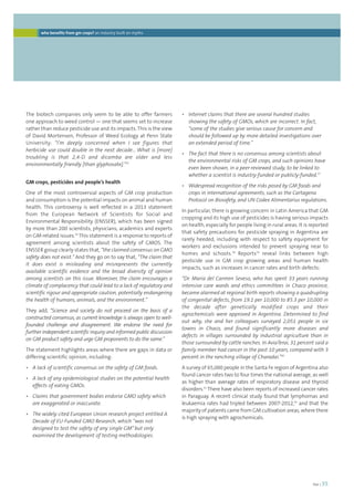 foei | 35 
• Internet claims that there are several hundred studies 
showing the safety of GMOs, which are incorrect. In fact, 
“some of the studies give serious cause for concern and 
should be followed up by more detailed investigations over 
an extended period of time.” 
• The fact that there is no consensus among scientists about 
the environmental risks of GM crops, and such opinions have 
even been shown, in a peer-reviewed study, to be linked to 
whether a scientist is industry-funded or publicly-funded.37 
• Widespread recognition of the risks posed by GM foods and 
crops in international agreements, such as the Cartagena 
Protocol on Biosafety, and UN Codex Alimentarius regulations. 
In particular, there is growing concern in Latin America that GM 
cropping and its high use of pesticides is having serious impacts 
on health, especially for people living in rural areas. It is reported 
that safety precautions for pesticide spraying in Argentina are 
rarely heeded, including with respect to safety equipment for 
workers and exclusions intended to prevent spraying near to 
homes and schools.38 Reports39 reveal links between high 
pesticide use in GM crop growing areas and human health 
impacts, such as increases in cancer rates and birth defects: 
“Dr. Maria del Carmen Seveso, who has spent 33 years running 
intensive care wards and ethics committees in Chaco province, 
became alarmed at regional birth reports showing a quadrupling 
of congenital defects, from 19.1 per 10,000 to 85.3 per 10,000 in 
the decade after genetically modified crops and their 
agrochemicals were approved in Argentina. Determined to find 
out why, she and her colleagues surveyed 2,051 people in six 
towns in Chaco, and found significantly more diseases and 
defects in villages surrounded by industrial agriculture than in 
those surrounded by cattle ranches. In AviaTerai, 31 percent said a 
family member had cancer in the past 10 years, compared with 3 
percent in the ranching village of Charadai.”40 
A survey of 65,000 people in the Santa Fe region of Argentina also 
found cancer rates two to four times the national average, as well 
as higher than average rates of respiratory disease and thyroid 
disorders.41 There have also been reports of increased cancer rates 
in Paraguay. A recent clinical study found that lymphomas and 
leukaemia rates had tripled between 2007-2012,42 and that the 
majority of patients came from GM cultivation areas, where there 
is high spraying with agrochemicals. 
who benefits from gm crops? an industry built on myths 
The biotech companies only seem to be able to offer farmers 
one approach to weed control — one that seems set to increase 
rather than reduce pesticide use and its impacts. This is the view 
of David Mortensen, Professor of Weed Ecology at Penn State 
University: “I’m deeply concerned when I see figures that 
herbicide use could double in the next decade… What is [more] 
troubling is that 2,4-D and dicamba are older and less 
environmentally friendly [than glyphosate].”35 
GM crops, pesticides and people’s health 
One of the most controversial aspects of GM crop production 
and consumption is the potential impacts on animal and human 
health. This controversy is well reflected in a 2013 statement 
from the European Network of Scientists for Social and 
Environmental Responsibility (ENSSER), which has been signed 
by more than 200 scientists, physicians, academics and experts 
on GM-related issues.36 This statement is a response to reports of 
agreement among scientists about the safety of GMOS. The 
ENSSER group clearly states that, “the claimed consensus on GMO 
safety does not exist.” And they go on to say that, “The claim that 
it does exist is misleading and misrepresents the currently 
available scientific evidence and the broad diversity of opinion 
among scientists on this issue. Moreover, the claim encourages a 
climate of complacency that could lead to a lack of regulatory and 
scientific rigour and appropriate caution, potentially endangering 
the health of humans, animals, and the environment.” 
They add, “Science and society do not proceed on the basis of a 
constructed consensus, as current knowledge is always open to well-founded 
challenge and disagreement. We endorse the need for 
further independent scientific inquiry and informed public discussion 
on GM product safety and urge GM proponents to do the same.” 
The statement highlights areas where there are gaps in data or 
differing scientific opinion, including: 
• A lack of scientific consensus on the safety of GM foods. 
• A lack of any epidemiological studies on the potential health 
effects of eating GMOs. 
• Claims that government bodies endorse GMO safety which 
are exaggerated or inaccurate. 
• The widely cited European Union research project entitled A 
Decade of EU-Funded GMO Research, which “was not 
designed to test the safety of any single GM” but only 
examined the development of testing methodologies. 
 