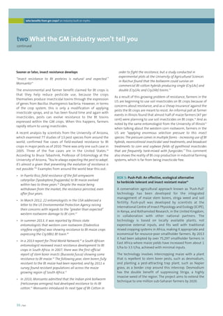 who benefits from gm crops? an industry built on myths 
twoWhat the GM industry won’t tell you 
continued 
36 | foei 
order to fight the resistance, but a study conducted in 
experimental plots at the University of Agricultural Sciences 
in Raichur found that the bollworm could survive on 
commercial Bt-cotton hybrids producing single (Cry1Ac) and 
double (Cry1Ac and Cry2Ab) toxins.53 
As a result of this growing problem of resistance, farmers in the 
US are beginning to use soil insecticides on Bt crops because of 
concerns about resistance, and as a ‘cheap insurance’ against the 
pests the Bt crops are meant to resist. An informal poll at farmer 
events in Illinois found that almost half of maize farmers (47 per 
cent) were planning to use soil insecticides on Bt crops.54 And as 
noted by the same entomologist from the University of Illinois55 
when talking about the western corn rootworm, farmers in the 
US are “applying enormous selection pressure to this insect 
species. The pressure comes in multiple forms - increasing use of Bt 
hybrids, neonicotinoid insecticidal seed treatments, and broadcast 
treatments to corn and soybean fields of pyrethroid insecticides 
that are frequently tank-mixed with fungicides.” This comment 
also shows the reality of Bt crop production in industrial farming 
systems, which is far from being insecticide free. 
Sooner or later, insect resistance develops 
“Insect resistance to Bt proteins is natural and expected.” 
Monsanto43 
The environmental and farmer benefit claimed for Bt crops is 
that they help reduce pesticide use, because the crops 
themselves produce insecticidal toxins through the expression 
of genes from Bacillus thuringiensis bacteria. However, in terms 
of the crop system, this is only a modification of applying 
insecticide sprays, and as has been found time and again with 
insecticides, pests can evolve resistance to the Bt toxins 
expressed within the GM crops. When this happens, farmers 
rapidly return to using insecticides. 
A recent analysis by scientists from the University of Arizona, 
which examined 77 studies of 13 pest species from around the 
world, confirmed five cases of field-evolved resistance to Bt 
crops in major pests as of 2010. There was only one such case in 
2005. Three of the five cases are in the United States.44 
According to Bruce Tabashnik, Professor of Entomology at the 
University of Arizona, “You’re always expecting the pest to adapt. 
It’s almost a given that preventing the evolution of resistance is 
not possible.”45 Examples from around the world bear this out: 
• In Puerto Rico, field resistance of the fall armyworm 
caterpillar (Spodoptera frugiperda) to Bt maize evolved 
within two to three years.46 Despite the maize being 
withdrawn from the market, the resistance persisted, even 
after four years. 
• In March 2012, 22 entomologists in the USA addressed a 
letter to the US Environmental Protection Agency raising 
their concerns with regards to the “greater than expected” 
western rootworm damage to Bt corn.47 
• In summer 2013, it was reported by Illinois state 
entomologists that western corn rootworm (Diabrotica 
virgifera virgifera) was showing resistance to Bt maize crops 
expressing the Cry3Bb1 Bt toxin.48 
• In a 2013 report for Third World Network,49 a South African 
entomologist reviewed insect resistance development to Bt 
crops in South Africa. In 2007, there was the first official 
report of stem borer insects (Busseola fusca) showing some 
resistance to Bt maize.50 The following year, stem borers fully 
resistant to the Bt maize had been reported, and by 2011 a 
survey found resistant populations all across the maize 
growing region of South Africa.51 
• In 2010, Monsanto admitted that the Indian pink bollworm 
(Helicoverpa armigera) had developed resistance to its Bt 
cotton.52 Monsanto introduced its next type of Bt Cotton in 
BOX 5: Push-Pull: An effective, ecological alternative 
to herbicide tolerant and insect resistant maize56 
A conservation agricultural approach known as ‘Push-Pull’ 
technology has been developed for the integrated 
management of maize stem borers, striga weed and soil 
fertility. Push-pull was developed by scientists at the 
International Centre of Insect Physiology and Ecology (ICIPE), 
in Kenya, and Rothamsted Research, in the United Kingdom, 
in collaboration with other national partners. The 
technology is based on locally available plants, not 
expensive external inputs, and fits well with traditional 
mixed cropping systems in Africa, making it appropriate and 
economical for resource-poor smallholder farmers. By 2013 
it had been adopted by over 75,297 smallholder farmers in 
East Africa where maize yields have increased from about 1 
t/ha to 3.5 t/ha, achieved with minimal inputs. 
The technology involves intercropping maize with a plant 
that is repellent to stem borer pests, such as desmodium, 
and planting a pest-attracting trap plant, such as Napier 
grass, as a border crop around this intercrop. Desmodium 
has the double benefit of suppressing Striga, a highly 
invasive weed of the region. The project aims to extend the 
technique to one million sub-Saharan farmers by 2020. 
 
