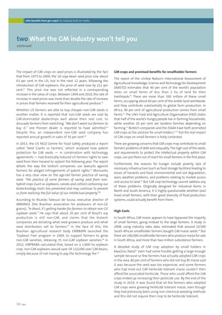 who benefits from gm crops? an industry built on myths 
twoWhat the GM industry won’t tell you 
continued 
38 | foei 
GM crops and promised benefits for smallholder farmers 
The report of the United Nation’s International Assessment of 
Agricultural Knowledge, Science and Technology for Development 
(IAASTD) estimates that 40 per cent of the world’s population 
relies on small farms of less than 2 ha of land for their 
livelihoods.90 There are more than 500 million of these small 
farms, occupying about 60 per cent of the arable land worldwide, 
and they contribute substantially to global farm production. In 
Africa, 90 per cent of agricultural production comes from small 
farms.91 The UN’s Food and Agriculture Organization (FAO) states 
that half of the world’s hungry people live in farming households, 
while another 20 per cent are landless families depending on 
farming.92 Biotech companies and the ISAAA have both promoted 
GM crops as the solution for small holders,93, 94 but the real impact 
of GM crops on small farmers is hotly contested. 
There are growing concerns that GM crops may contribute to small 
farmers’ problems of debt and inequality. The high cost of the seeds, 
and requirements to protect the intellectual property within GM 
crops, can put them out of reach for small farmers in the first place. 
Furthermore, the reasons for hunger include poverty, lack of 
necessary infrastructure (such as food storage facilities) leading to 
losses of harvests and food, environmental and soil degradation, 
wars, weather problems, and problems relating to market access 
and access to land.95 But GM crop technology cannot address any 
of these problems. Originally designed for industrial farms in 
North and South America, it is highly questionable whether (and 
how) small farmers, with their great diversity of food production 
systems, could actually benefit from them. 
High Costs 
In South Africa, GM maize appears to have bypassed the majority 
of small farmers, going instead to the large farmers. A study in 
2008, using industry sales data, estimated that around 10,500 
South African smallholder farmers bought GM maize seeds.96 But 
there are 240,000 smallholder farmers who produce maize for sale 
in South Africa, and more than two million subsistence farmers. 
A detailed study of GM crop adoption by small holders in 
KwaZulu Natal97 even had some trouble getting a large enough 
sample because so few farmers had actually adopted GM crops 
in the area. 80 per cent of farmers who did not buy Bt maize said 
it was because the seed was too expensive, and some farmers 
who had tried out GM herbicide tolerant maize couldn’t then 
afford the associated herbicide. Those who could afford the GM 
crops ended up increasing their pesticide use. By the end of the 
study in 2010, it was found that all the farmers who adopted 
GM crops were growing herbicide tolerant maize, even though 
they had previously been using non-chemical weeding methods 
and this did not require their crop to be herbicide tolerant. 
The impact of GM crops on seed prices is illustrated by the fact 
that from 1975 to 2000, the ‘all soya bean’ seed price rose about 
63 per cent in the US, but in the next 12 years, following the 
introduction of GM soybeans, the price of seed rose by 211 per 
cent.81 This price rise was not reflected in a corresponding 
increase in the value of crops. Between 1994 and 2010, the rate of 
increase in seed prices was more than double the rate of increase 
in prices that farmers received for their agricultural produce.82 
Whether US farmers are able to buy cheaper non-GM seeds is 
another matter. It is reported that non-GM seeds are sold by 
GM-dominated dealerships well above their real cost, to 
dissuade farmers from switching. “We don’t want our farmers to 
buy it,” one Pioneer dealer is reported to have admitted.83 
Despite this, an independent non-GM seed company has 
reported annual growth in sales of 30 per cent.84 
In 2013, the US NGO Centre for Food Safety produced a report 
called ‘Seed Giants vs Farmers,’ which analysed how patent 
protection for GM seeds — in combination with technology 
agreements — had drastically reduced US farmers’ rights to save 
seed from their harvest to replant the following year. The report 
details the way the biotech companies use lawsuits against 
farmers for alleged infringements of patent rights.85 Monsanto 
has a very clear view on the age-old farmer practice of saving 
seed: “the practice of some farmers of saving seed from non-hybrid 
crops (such as soybeans, canola and cotton) containing our 
biotechnology traits has prevented and may continue to prevent 
us from realizing the full value of our intellectual property.”86 
According to Ricardo Tatesuzi de Sousa, executive director of 
ABRANGE (the Brazilian association for producers of non-GE 
grains), “In Brazil, it’s getting harder for farmers to obtain non-GE 
soybean seeds.” He says that about 20 per cent of Brazil’s soy 
production is still non-GM, and claims that the biotech 
companies are dictating what seed growers produce and what 
seed distributors sell to farmers.87 In the face of this, the 
Brazilian agricultural research body EMBRAPA launched the 
‘Soybean Free’ program in 2009, to support farmers to grow 
non-GM varieties, releasing 35 non-GM soybean varieties.88 In 
2012, EMPRABA calculated that, based on a 1,000 ha soybean 
crop, non-GM soybeans would save $R 110,000 over GM beans, 
simply because of not having to pay the technology fee.89 
 