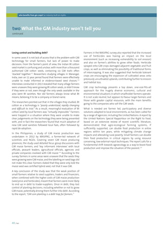 who benefits from gm crops? an industry built on myths 
twoWhat the GM industry won’t tell you 
continued 
Farmers in the MASIPAG survey also reported that the increased 
use of herbicides was having an impact on the local 
environment (such as increasing vulnerability to soil erosion) 
and also on farmer’s abilities to grow other foods. Herbicide 
sprayed onto GM crops damaged adjacent vegetable and fruit 
crops, as well as eliminating the possibility of traditional forms 
of intercropping. It was also suggested that herbicide tolerant 
crops are encouraging the expansion of cultivated areas onto 
previously uncultivated uplands, contributing further to erosion 
and habitat loss. 
GM crop technology presents a top down, one-size-fits-all 
approach for the hugely diverse economic, cultural and 
environmental situations in which smallholder farmers operate. 
It is not scale neutral, but appears to favour larger farmers and 
those with greater capital resources, with the main benefits 
going to the companies who sell the GM seeds. 
What is needed are farmer led, participatory and diverse 
solutions adapted to local environments, as has been called for 
by a range of agencies, including the United Nations. A report by 
the United Nations Special Rapporteur on the Right to Food, 
based on an extensive review of recent scientific literature, 
demonstrated that agro-ecological farming systems, if 
sufficiently supported, can double food production in entire 
regions within ten years, while mitigating climate change 
impacts and alleviating rural poverty. Small farmers can double 
their food production in critical regions by using resource 
conserving, low external-input techniques. The report calls for a 
fundamental shift towards agroecology as a way to boost food 
production and improve the situation of the poorest.115 
Losing control and building debt? 
In some cases it is not lack of access that is the problem with GM 
technology for small farmers, but lack of power to make 
decisions. From the farmer’s point of view, the Indian Bt cotton 
seed market is confusing and unclear, with more than a thousand 
authorised GM cotton seeds, containing six GM traits often 
‘stacked’ together.112 Researchers studying villages in Warangal, 
India, over an 11 year period found that farmers were effectively 
unable to make informed or evidence-based seed choices.113 
Interviews conducted in 2013 revealed that many village farmers 
were unaware they were growing Bt cotton seeds, or didn’t know 
if they were or not, even though the only seeds available in the 
area were Bt varieties. Nor did farmers always know what Bt 
means, believing it to be a company or brand name. 
The researchers pointed out that in the villages they studied, Bt 
cotton as a technology is “poorly understood, rapidly changing 
and difficult to trial.” As a result, meaningful evaluation of Bt 
cotton seed by local farmers was “virtually impossible.” Farmers 
were trapped in a situation where they were unable to make 
clear judgements on the technology they were being presented 
with, and in fact the researchers found that much adoption of 
new GM seed varieties followed local fads, often followed by 
rapid de-adoption. 
In the Philippines, a study of GM maize production was 
undertaken in 2012 by MASIPAG, a farmer-led network of 
scientists and NGOs. Covering seven GM maize producing 
provinces, the study used detailed focus group discussions with 
GM maize farmers, and ‘key informant interviews’ with local 
officials, peasant leaders, agricultural officials, agencies and 
private companies involved with GM maize.114 According to the 
survey, farmers in some areas were unaware that the seeds they 
were growing were GM maize, and the labelling on seed bags did 
not make this clear. Farmers stated that they were only told the 
maize seed was certified hybrid seed, not that it was GM. 
A key conclusion of the study was that the weak position of 
small farmers relative to seed suppliers, traders and financiers, 
when combined with the higher costs of GM maize production 
(seed price and herbicides), meant that farmers were more likely 
to end up in debt to trader-suppliers. Once in debt, they lost 
control of planting decisions, including whether or not to grow 
GM maize, potentially driving them further into debt. According 
to the report, “GM corn planting is a debt trap for farmers.” 
40 | foei 
 