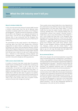 who benefits from gm crops? an industry built on myths 
twoWhat the GM industry won’t tell you 
continued 
42 | foei 
There is public concern about Golden Rice in Asia. Opposition to 
the authorisation of any GM food crops has been expressed by 
the governments of at least seven Indian states.138 In China, 
Golden Rice has been the subject of public scandal after a US 
university admitted that it had conducted feeding trials on 
schoolchildren without their parents’ informed consent.139 
Golden Rice is also an issue of hot debate in the Philippines,140 
and in 2013 Golden Rice field trials in the Philippines were 
destroyed by the Peasant Movement of Bicol and the Sikwal- 
GMO alliance.141 Although this was an act of criminal damage, a 
statement in support was signed by farming and civil society 
groups from Thailand, India, South Korea, Vietnam, Japan, 
Nepal, Sri Lanka, Mongolia, Indonesia, Cambodia, Bangladesh, 
Iran, Malaysia, Ghana and the United States.142 They 
commented that “local communities have the legitimacy and the 
right to say no to GE crops like Golden Rice and defend their 
health, environment, territories and livelihoods.” 
No to commercial GM rice 
GM rice has not gone into commercial production in any of the 
major rice producing countries, including China143 and Thailand.144 
In 2011, it was reported in Chinese media that “the government 
will not promote the commercialization of genetically modified rice 
and wheat for five to ten years”145 because of concerns about the 
safety of genetic modification, and that the relevant research, 
promotion, and regulatory protections were not sufficiently 
developed for GM rice to be put into commercial production.146 
In fact, Iran is the only country to have cultivated GM rice on a 
commercial basis. But in 2006, after only one year of production, 
cultivation was suspended on the grounds that there had been 
insufficient consultation with other government ministries.147 In 
the same year, genetic material from a GM herbicide tolerant 
rice, which was being grown in field trials in the United States 
(LibertyLink rice LLRICE62), was detected in US rice exports to 
several continents.148 The rice was subsequently approved for 
food purposes in the USA, but not for cultivation. 
Moves to introduce Golden Rice 
In 2011, the International Rice Research Institute (IRRI) received 
a US$10.3 million grant from the Bill  Melinda Gates 
Foundation to develop Golden Rice varieties in the Philippines 
and Bangladesh.131 Possible commercial introduction of Golden 
Rice by IRRI in the Philippines was originally estimated to be 
around 2011,132 but this has not yet happened. However, in 
February 2013 it was announced that the Philippine Rice 
Research Institute had just finished two seasons of field trials of 
Golden Rice. 
The prioritisation of this costly research in the Philippines is 
surprising, given that there have already been successful 
programmes to reduce Vitamin A deficiency in that country. 
According to the Filipino Food and Nutrition Research Institute 
(FNRI) of the Philippines’ Department of Science and Technology, 
the prevalence of Vitamin A deficiency among children declined 
from 40.1 per cent in 2003 to 15.2 per cent in 2008, and there 
was a reduction to mild deficiency among pregnant and 
lactating women.133 However, the Philippines is one of the few 
countries in Asia which already has GM crop production. 
Public concerns about Golden Rice 
A number of concerns have been raised about the potential 
health impacts and effectiveness of Golden Rice, mainly by civil 
society organisations.134 There is also a high risk of GM 
contamination of non-GM rice varieties, because most rice is 
produced by small-scale farmers, who often share seeds.135 In 
addition, according to NGOs in the region, most of the work on 
Golden Rice to date has been done on japonica rice varieties, 
which do not grow well in Asian fields, while the people that are 
being targeted by the project mainly eat indica rice varieties.136 
There is also a lack of basic data, such as content of beta-carotene 
at harvest, after storage and cooking.137 
 