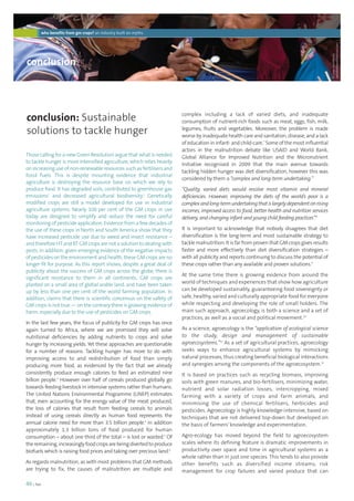 who benefits from gm crops? an industry built on myths 
conclusion 
conclusion: Sustainable 
solutions to tackle hunger 
46 | foei 
complex including a lack of varied diets, and inadequate 
consumption of nutrient-rich foods such as meat, eggs, fish, milk, 
legumes, fruits and vegetables. Moreover, the problem is made 
worse by inadequate health care and sanitation, disease, and a lack 
of education in infant- and child-care.7 Some of the most influential 
actors in the malnutrition debate like USAID and World Bank, 
Global Alliance for Improved Nutrition and the Micronutrient 
Initiative recognised in 2009 that the main avenue towards 
tackling hidden hunger was diet diversification, however this was 
considered by them a “complex and long-term undertaking.” 
“Quality, varied diets would resolve most vitamin and mineral 
deficiencies. However, improving the diets of the world’s poor is a 
complex and long-term undertaking that is largely dependent on rising 
incomes, improved access to food, better health and nutrition services 
delivery, and changing infant and young child feeding practices”.8 
It is important to acknowledge that nobody disagrees that diet 
diversification is the long-term and most sustainable strategy to 
tackle malnutrition. It is far from proven that GM crops gives results 
faster and more effectively than diet diversification strategies – 
with all publicity and reports continuing to discuss the potential of 
these crops rather than any available and proven solutions.9 
At the same time there is growing evidence from around the 
world of techniques and experiences that show how agriculture 
can be developed sustainably, guaranteeing food sovereignty or 
safe, healthy, varied and culturally appropriate food for everyone 
while respecting and developing the role of small holders. The 
main such approach, agroecology, is both a science and a set of 
practices, as well as a social and political movement.10 
As a science, agroecology is the “application of ecological science 
to the study, design and management of sustainable 
agroecosystems.”11 As a set of agricultural practices, agroecology 
seeks ways to enhance agricultural systems by mimicking 
natural processes, thus creating beneficial biological interactions 
and synergies among the components of the agroecosystem.12 
It is based on practices such as recycling biomass, improving 
soils with green manures, and bio-fertilisers, minimizing water, 
nutrient and solar radiation losses, intercropping, mixed 
farming with a variety of crops and farm animals, and 
minimising the use of chemical fertilisers, herbicides and 
pesticides. Agroecology is highly knowledge-intensive, based on 
techniques that are not delivered top-down but developed on 
the basis of farmers’ knowledge and experimentation. 
Agro-ecology has moved beyond the field to agroecosystem 
scales where its defining feature is dramatic improvements in 
productivity over space and time in agricultural systems as a 
whole rather than in just one species. This tends to also provide 
other benefits such as diversified income streams, risk 
management for crop failures and varied produce that can 
Those calling for a new Green Revolution argue that what is needed 
to tackle hunger is more intensified agriculture, which relies heavily 
on increasing use of non-renewable resources such as fertilisers and 
fossil fuels. This is despite mounting evidence that industrial 
agriculture is destroying the resource base on which we rely to 
produce food. It has degraded soils, contributed to greenhouse gas 
emissions1 and decreased agricultural biodiversity.2 Genetically 
modified crops are still a model developed for use in industrial 
agriculture systems. Nearly 100 per cent of the GM crops in use 
today are designed to simplify and reduce the need for careful 
monitoring of pesticide application. Evidence from a few decades of 
the use of these crops in North and South America show that they 
have increased pesticide use due to weed and insect resistance – 
and therefore HT and BT GM crops are not a solution to dealing with 
pests. In addition, given emerging evidence of the negative impacts 
of pesticides on the environment and health, these GM crops are no 
longer fit for purpose. As this report shows, despite a great deal of 
publicity about the success of GM crops across the globe, there is 
significant resistance to them in all continents. GM crops are 
planted on a small area of global arable land, and have been taken 
up by less than one per cent of the world farming population. In 
addition, claims that there is scientific concensus on the safety of 
GM crops is not true — on the contrary there is growing evidence of 
harm, especially due to the use of pesticides on GM crops. 
In the last few years, the focus of publicity for GM crops has once 
again turned to Africa, where we are promised they will solve 
nutritional deficiencies by adding nutrients to crops and solve 
hunger by increasing yields. Yet these approaches are questionable 
for a number of reasons. Tackling hunger has more to do with 
improving access to and redistribution of food than simply 
producing more food, as evidenced by the fact that we already 
consistently produce enough calories to feed an estimated nine 
billion people.3 However over half of cereals produced globally go 
towards feeding livestock in intensive systems rather than humans. 
The United Nations Environmental Programme (UNEP) estimates 
that, even accounting for the energy value of the meat produced, 
the loss of calories that result from feeding cereals to animals 
instead of using cereals directly as human food represents the 
annual calorie need for more than 3.5 billion people.4 In addition 
approximately 1.3 billion tons of food produced for human 
consumption – about one third of the total – is lost or wasted.5 Of 
the remaining, increasingly food crops are being diverted to produce 
biofuels which is raising food prices and taking over precious land.6 
As regards malnutrition, as with most problems that GM methods 
are trying to fix, the causes of malnutrition are multiple and 
© Dave Stamboulis, 
pedallerdave@hotmail.com 
 