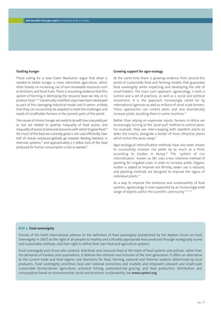 foei | 9 
who benefits from gm crops? an industry built on myths 
Tackling hunger 
Those calling for a new Green Revolution argue that what is 
needed to tackle hunger is more intensified agriculture, which 
relies heavily on increasing use of non-renewable resources such 
as fertilizers and fossil fuels. There is mounting evidence that this 
system of farming is destroying the resource base we rely on to 
produce food.47, 48 Genetically modified crops have been developed 
as part of this damaging industrial model and it seems unlikely 
that they can successfully be adapted to meet the challenges and 
needs of smallholder farmers in the poorest parts of the world. 
The causes of chronic hunger are rarely to do with low crop yields per 
se, but are related to poverty, inequality of food access, and 
inequality of access to land and resources with which to grow food.49 
Yet much of the food we currently grow is not used efficiently. Over 
half of cereals produced globally go towards feeding livestock in 
intensive systems,50 and approximately 1.3 billion tons of the food 
produced for human consumption is lost or wasted.51 
Growing support for agro-ecology 
At the same time there is growing evidence from around the 
world of sustainable food and farming models that guarantee 
food sovereignty while respecting and developing the role of 
small holders. The main such approach, agroecology, is both a 
science and a set of practices, as well as a social and political 
movement. It is the approach increasingly called for by 
international agencies as well as millions of small scale farmers. 
These approaches can control pests and also dramatically 
increase yields, doubling them in some countries.52 
Rather than relying on expensive inputs, farmers in Africa are 
increasingly turning to the ‘push-pull’ method to control pests. 
For example, they use inter-cropping with repellent plants to 
deter the insects, alongside a border of more attractive plants 
which entice the pests away.53 
Agro-ecological intensification methods have also been shown 
to successfully increase rice yields by as much as a third, 
according to studies in Kenya.54 The ´system of rice 
intensification´ known as SRI, uses a less intensive method of 
planting for irrigated crops in order to increase yields. Organic 
matter is added to improve soil fertility, water use is reduced, 
and planting methods are designed to improve the vigour of 
individual plants.55 
As a way to improve the resilience and sustainability of food 
systems, agroecology is now supported by an increasingly wide 
range of experts within the scientific community.56, 57, 58 
BOX 1: Food sovereignty 
Friends of the Earth International adheres to the definition of food sovereignty (established by the Nyeleni Forum on Food 
Sovereignty in 2007) as the right of all peoples to healthy and culturally appropriate food produced through ecologically sound 
and sustainable methods, and their right to define their own food and agriculture systems. 
Food sovereignty puts those who produce, distribute and consume food at the heart of food systems and policies, rather than 
the demands of markets and corporations. It defends the interests and inclusion of the next generation. It offers an alternative 
to the current trade and food regime, and directions for food, farming, pastoral and fisheries systems determined by local 
producers. Food sovereignty prioritises local and national economies and markets and empowers peasant and small-scale 
sustainable farmer-driven agriculture, artisanal fishing, pastoralist-led grazing, and food production, distribution and 
consumption based on environmental, social and economic sustainability. See www.nyeleni.org 
 