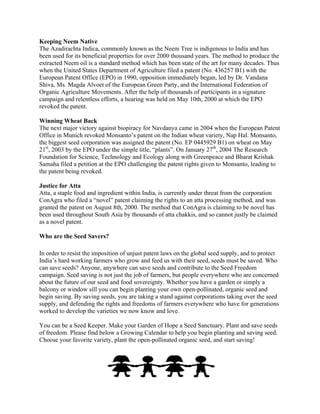 Keeping Neem Native The Azadirachta Indica, commonly known as the Neem Tree is indigenous to India and has been used for its beneficial properties for over 2000 thousand years. The method to produce the extracted Neem oil is a standard method which has been state of the art for many decades. Thus when the United States Department of Agriculture filed a patent (No. 436257 B1) with the European Patent Office (EPO) in 1990, opposition immediately began, led by Dr. Vandana Shiva, Ms. Magda Alvoet of the European Green Party, and the International Federation of Organic Agriculture Movements. After the help of thousands of participants in a signature campaign and relentless efforts, a hearing was held on May 10th, 2000 at which the EPO revoked the patent. Winning Wheat Back The next major victory against biopiracy for Navdanya came in 2004 when the European Patent Office in Munich revoked Monsanto‘s patent on the Indian wheat variety, Nap Hal. Monsanto, the biggest seed corporation was assigned the patent (No. EP 0445929 B1) on wheat on May 21st, 2003 by the EPO under the simple title, ―plants‖. On January 27th, 2004 The Research Foundation for Science, Technology and Ecology along with Greenpeace and Bharat Krishak Samaha filed a petition at the EPO challenging the patent rights given to Monsanto, leading to the patent being revoked. Justice for Atta Atta, a staple food and ingredient within India, is currently under threat from the corporation ConAgra who filed a “novel” patent claiming the rights to an atta processing method, and was granted the patent on August 8th, 2000. The method that ConAgra is claiming to be novel has been used throughout South Asia by thousands of atta chakkis, and so cannot justly be claimed as a novel patent. Who are the Seed Savers? In order to resist the imposition of unjust patent laws on the global seed supply, and to protect India‘s hard working farmers who grow and feed us with their seed, seeds must be saved. Who can save seeds? Anyone, anywhere can save seeds and contribute to the Seed Freedom campaign. Seed saving is not just the job of farmers, but people everywhere who are concerned about the future of our seed and food sovereignty. Whether you have a garden or simply a balcony or window sill you can begin planting your own open-pollinated, organic seed and begin saving. By saving seeds, you are taking a stand against corporations taking over the seed supply, and defending the rights and freedoms of farmers everywhere who have for generations worked to develop the varieties we now know and love. You can be a Seed Keeper. Make your Garden of Hope a Seed Sanctuary. Plant and save seeds of freedom. Please find below a Growing Calendar to help you begin planting and saving seed. Choose your favorite variety, plant the open-pollinated organic seed, and start saving! 
 