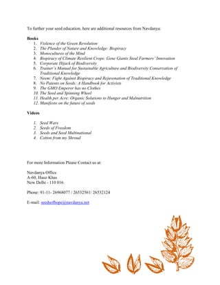 To further your seed education, here are additional resources from Navdanya: 
Books 
1. Violence of the Green Revolution 
2. The Plunder of Nature and Knowledge: Biopiracy 
3. Monocultures of the Mind 
4. Biopiracy of Climate Resilient Crops: Gene Giants Steal Farmers’ Innovation 
5. Corporate Hijack of Biodiversity 
6. Trainer’s Manual for Sustainable Agriculture and Biodiversity Conservation of Traditional Knowledge 
7. Neem: Fight Against Biopiracy and Rejuvenation of Traditional Knowledge 
8. No Patents on Seeds: A Handbook for Activists 
9. The GMO Emperor has no Clothes 
10. The Seed and Spinning Wheel 
11. Health per Acre: Organic Solutions to Hunger and Malnutrition 
12. Manifesto on the future of seeds 
Videos 
1. Seed Wars 
2. Seeds of Freedom 
3. Seeds and Seed Multinational 
4. Cotton from my Shroud 
For more Information Please Contact us at: 
Navdanya Office A-60, Hauz Khas New Delhi - 110 016 
Phone: 91-11- 26968077 / 26532561/ 26532124 
E-mail: seedsofhope@navdanya.net 
