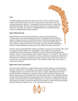 Seed 
In traditional Indian agriculture the seed is the source of life. It is both the source of grain, and all future seeds. The seed is a free resource which farmers save and exchange amongst one another. It is inseparable from the community‘s culture and traditional knowledge. The seed, and the plant it produces are storage containers of community values-the new seeds are worshipped before they are planted and new crops are worshipped before being consumed. 
Open Pollinated Seeds 
Open pollinated seeds have been developed over many years through nature‘s evolution process and careful breeding by farmers. The indigenous seeds fulfill the farmers‘ ecological, nutritional and medicinal needs, while also providing staple food, fodder and fuel for the farming community. Farmers‘ varieties are bred for quality, taste, nutrition, resilience and diversity. Therefore, in the face of climate change they are able to adapt and produce quality grains for the farmers and their communities. Farmers‘ seeds are open-pollinated varieties assessable to everyone, free of charge. These seeds are sometimes called ―landraces‖ or ―germplasm,‖ terms which serve to devalue the contributions that the farmer makes towards the evolution of their seeds through selective breeding. They are also derogatorily called ―primitive cultivars,‖ in contrast to ―elite cultivars‖, names evolved by scientists. Local farmers‘ varieties should more accurately be called kudarti (natural) or desi (local); they should be referred to as dharti ke bija (seeds of the earth), or as paramparik or nate (traditional and timeless). They should be called ―open source seeds‖ or ―open source software‖. High Yield Variety Seeds (HYV) The name ‗High Yield Variety‘ implies that the seeds are high yielding in and of themselves. However, the term HYV is misleading, as the notable characteristic of these seeds is that they are highly responsive to chemicals and water, and are in reality ―High Response Varieties‖. Agronomist Francis Chaboussou‘s empirical evidence clearly demonstrates that pests and disease organisms grow and multiply faster when the plant contains more soluble free nutrients. In other words, the biochemical and physiological state of the plant is strongly affected by the method of cultivation and this controls whether pests can invade; one can therefore avoid pests and diseases by methods of cultivation that limits the accounts of soluble nutrients in the plant (Francis Chaboussou, Healthy Crops: A New Agricultural Revolution) 
 