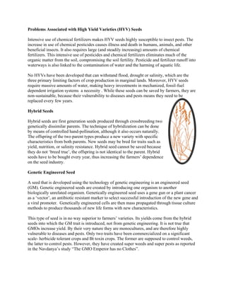 Problems Associated with High Yield Varieties (HYV) Seeds Intensive use of chemical fertilizers makes HYV seeds highly susceptible to insect pests. The increase in use of chemical pesticides causes illness and death in humans, animals, and other beneficial insects. It also requires large (and steadily increasing) amounts of chemical fertilizers. This intensive use of pesticides and chemical fertilizers eliminates much of the organic matter from the soil, compromising the soil fertility. Pesticide and fertilizer runoff into waterways is also linked to the contamination of water and the harming of aquatic life. 
No HYVs have been developed that can withstand flood, drought or salinity, which are the three primary limiting factors of crop production in marginal lands. Moreover, HYV seeds require massive amounts of water, making heavy investments in mechanized, fossil-fuel dependent irrigation systems a necessity . While these seeds can be saved by farmers, they are non-sustainable, because their vulnerability to diseases and pests means they need to be replaced every few years. 
Hybrid Seeds 
Hybrid seeds are first generation seeds produced through crossbreeding two genetically dissimilar parents. The technique of hybridization can be done by means of controlled hand-pollination, although it also occurs naturally. The offspring of the two parent types produce a new variety with specific characteristics from both parents. New seeds may be bred for traits such as yield, nutrition, or salinity resistance. Hybrid seed cannot be saved because they do not ‗breed true‘, the offspring is not identical to the parent. Hybrid seeds have to be bought every year, thus increasing the farmers‘ dependence on the seed industry. 
Genetic Engineered Seed 
A seed that is developed using the technology of genetic engineering is an engineered seed (GM). Genetic engineered seeds are created by introducing one organism to another biologically unrelated organism. Genetically engineered seed uses a gene gun or a plant cancer as a ‗vector‘, an antibiotic resistant marker to select successful introduction of the new gene and a viral promoter. Genetically engineered cells are then mass propagated through tissue culture methods to produce thousands of new life forms with new characteristics. 
This type of seed is in no way superior to farmers‘ varieties. Its yields come from the hybrid seeds into which the GM trait is introduced, not from genetic engineering. It is not true that GMOs increase yield. By their very nature they are monocultures, and are therefore highly vulnerable to diseases and pests. Only two traits have been commercialized on a significant scale- herbicide tolerant crops and Bt toxin crops. The former are supposed to control weeds, the latter to control pests. However, they have created super weeds and super pests as reported in the Navdanya‘s study ―The GMO Emperor has no Clothes‖. 
 