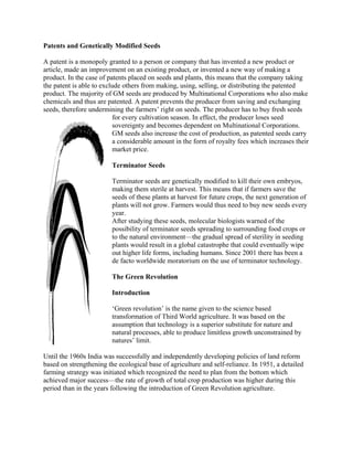 Patents and Genetically Modified Seeds 
A patent is a monopoly granted to a person or company that has invented a new product or article, made an improvement on an existing product, or invented a new way of making a product. In the case of patents placed on seeds and plants, this means that the company taking the patent is able to exclude others from making, using, selling, or distributing the patented product. The majority of GM seeds are produced by Multinational Corporations who also make chemicals and thus are patented. A patent prevents the producer from saving and exchanging seeds, therefore undermining the farmers‘ right on seeds. The producer has to buy fresh seeds for every cultivation season. In effect, the producer loses seed sovereignty and becomes dependent on Multinational Corporations. GM seeds also increase the cost of production, as patented seeds carry a considerable amount in the form of royalty fees which increases their market price. 
Terminator Seeds 
Terminator seeds are genetically modified to kill their own embryos, making them sterile at harvest. This means that if farmers save the seeds of these plants at harvest for future crops, the next generation of plants will not grow. Farmers would thus need to buy new seeds every year. 
After studying these seeds, molecular biologists warned of the possibility of terminator seeds spreading to surrounding food crops or to the natural environment—the gradual spread of sterility in seeding plants would result in a global catastrophe that could eventually wipe out higher life forms, including humans. Since 2001 there has been a de facto worldwide moratorium on the use of terminator technology. 
The Green Revolution 
Introduction 
‗Green revolution‘ is the name given to the science based transformation of Third World agriculture. It was based on the assumption that technology is a superior substitute for nature and natural processes, able to produce limitless growth unconstrained by natures‘ limit. 
Until the 1960s India was successfully and independently developing policies of land reform based on strengthening the ecological base of agriculture and self-reliance. In 1951, a detailed farming strategy was initiated which recognized the need to plan from the bottom which achieved major success—the rate of growth of total crop production was higher during this period than in the years following the introduction of Green Revolution agriculture. 
 