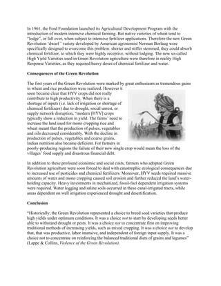 In 1961, the Ford Foundation launched its Agricultural Development Program with the 
introduction of modern intensive chemical farming. But native varieties of wheat tend to 
―lodge‖, or fall over, when subject to intensive fertilizer applications. Therefore the new Green 
Revolution ‗dwarf ‘ variety developed by American agronomist Norman Borlaug were 
specifically designed to overcome this problem: shorter and stiffer stemmed, they could absorb 
chemical fertilizer, to which they were highly receptive, without lodging. The new so-called 
High Yield Varieties used in Green Revolution agriculture were therefore in reality High 
Response Varieties, as they required heavy doses of chemical fertilizer and water. 
Consequences of the Green Revolution 
The first years of the Green Revolution were marked by great enthusiasm as tremendous gains 
in wheat and rice production were realized. However it 
soon became clear that HYV crops did not really 
contribute to high productivity. When there is a 
shortage of inputs (i.e. lack of irrigation or shortage of 
chemical fertilizers) due to drought, social unrest, or 
supply network disruption, ―modern [HYV] crops 
typically show a reduction in yield. The farms‘ need to 
increase the land used for mono cropping rice and 
wheat meant that the production of pulses, vegetables 
and oils decreased considerably. With the decline in 
production of pulses, vegetables and coarse grains, 
Indian nutrition also became deficient. For farmers in 
poorly-producing regions the failure of their now single crop would mean the loss of the 
villages‘ food supply and disastrous financial debt. 
In addition to these profound economic and social costs, farmers who adopted Green 
Revolution agriculture were soon forced to deal with catastrophic ecological consequences due 
to increased use of pesticides and chemical fertilizers. Moreover, HYV seeds required massive 
amounts of water and mono cropping caused soil erosion and further reduced the land‘s water-holding 
capacity. Heavy investments in mechanized, fossil-fuel dependent irrigation systems 
were required. Water logging and saline soils occurred in these canal-irrigated tracts, while 
areas dependent on well irrigation experienced drought and desertification. 
Conclusion 
―Historically, the Green Revolution represented a choice to breed seed varieties that produce 
high yields under optimum conditions. It was a choice not to start by developing seeds better 
able to withstand drought or pests. It was a choice not to concentrate first on improving 
traditional methods of increasing yields, such as mixed cropping. It was a choice not to develop 
that, that was productive, labor intensive, and independent of foreign input supply. It was a 
choice not to concentrate on reinforcing the balanced traditional diets of grains and legumes‖ 
(Lappe & Collins, Violence of the Green Revolution). 
 