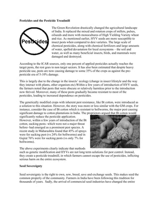 Pesticides and the Pesticide Treadmill 
The Green Revolution drastically changed the agricultural landscape 
of India. It replaced the mixed and rotation crops of millets, pulses, 
oilseeds and more with monocultures of High Yielding Variety wheat 
and rice. As mentioned earlier, HYV seeds are more susceptible to 
insect pests when compared to desi varieties. The large scale of 
chemical pesticides, along with chemical fertilizers and large amounts 
of water, spelled devastation for local ecosystems – the soil and 
water, as well as many beneficial insects, birds, and mammals were 
damaged and destroyed. 
According to the ICAR sources, only one percent of applied pesticides actually reaches the 
target pests, the rest goes to non target sectors. It has also been estimated that despite heavy 
pesticide use, pests are now causing damage to some 35% of the crops as against the pre-pesticide 
era of 5-10% damage. 
This is largely due to the change in the insects‘ ecology (change in insect lifestyle and the way 
they interact with plants, other organism etc).Within a few years of introduction of HYV seeds, 
the farmers noted that pests that were obscure or relatively harmless prior to the introduction 
now thrived. Moreover, many of these pests gradually became resistant to most of the 
pesticides, leading to increased dependence on pesticides. 
The genetically modified crops with inherent pest resistance, like Bt cotton, were introduced as 
a solution to this situation. However, the story was more or less similar with the GM crops. For 
instance, consider the case of Bt cotton which is resistant to bollworms, the major pest causing 
significant damage to cotton plantations in India. The proprietors argued that Bt cotton would 
significantly reduce the pesticide application. 
However, within a few years of introduction of the Bt 
cotton, sucking pests- which were not a major threat 
before- had emerged as a prominent pest species. A 
recent study in Maharashtra found that 45% of sprays 
were for sucking pest (vs 24% for bollworms) and in 
Gujrat 76% were for sucking pests (vs only 7% for 
bollworms). 
The above experiments clearly indicate that methods 
such as genetic modification and HYVs are not long term solutions for pest control. Instead, 
they create a pesticide treadmill, in which farmers cannot escape the use of pesticides, inflicting 
serious harm on the entire ecosystem. 
Seed Sovereignty 
Seed sovereignty is the right to own, sow, breed, save and exchange seeds. This makes seed the 
common property of the community. Farmers in India have been following this tradition for 
thousands of years. Sadly, the arrival of commercial seed industries have changed the entire 
 