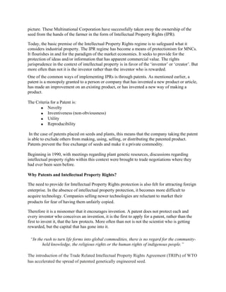picture. These Multinational Corporation have successfully taken away the ownership of the seed from the hands of the farmer in the form of Intellectual Property Rights (IPR). 
Today, the basic premise of the Intellectual Property Rights regime is to safeguard what it considers industrial property. The IPR regime has become a means of protectionism for MNCs. It flourishes in and for the paradigm of the market economies. It seeks to provide for the protection of ideas and/or information that has apparent commercial value. The rights jurisprudence in the context of intellectual property is in favor of the ‗inventor‘ or ‗creator‘. But more often than not it is the investor rather than the inventor who is rewarded. 
One of the common ways of implementing IPRs is through patents. As mentioned earlier, a patent is a monopoly granted to a person or company that has invented a new product or article, has made an improvement on an existing product, or has invented a new way of making a product. 
The Criteria for a Patent is: Novelty Inventiveness (non-obviousness) Utility Reproducibility 
In the case of patents placed on seeds and plants, this means that the company taking the patent is able to exclude others from making, using, selling, or distributing the patented product. Patents prevent the free exchange of seeds and make it a private commodity. 
Beginning in 1990, with meetings regarding plant genetic resources, discussions regarding intellectual property rights within this context were brought to trade negotiations where they had ever been seen before. 
Why Patents and Intellectual Property Rights? 
The need to provide for Intellectual Property Rights protection is also felt for attracting foreign enterprise. In the absence of intellectual property protection, it becomes more difficult to acquire technology. Companies selling newer technologies are reluctant to market their products for fear of having them unfairly copied. 
Therefore it is a misnomer that it encourages invention. A patent does not protect each and every inventor who conceives an invention, it is the first to apply for a patent, rather than the first to invent it, that the law protects. More often than not is not the scientist who is getting rewarded, but the capital that has gone into it. 
“In the rush to turn life forms into global commodities, there is no regard for the community- held knowledge, the religious rights or the human rights of indigenous people.” The introduction of the Trade Related Intellectual Property Rights Agreement (TRIPs) of WTO has accelerated the spread of patented genetically engineered seed.  