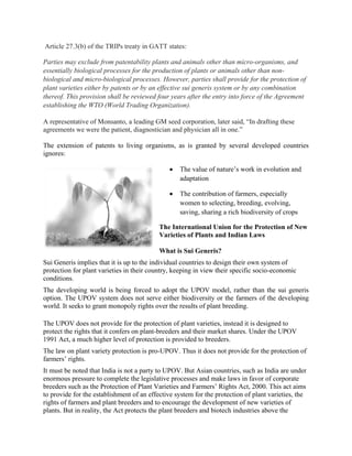 Article 27.3(b) of the TRIPs treaty in GATT states: Parties may exclude from patentability plants and animals other than micro-organisms, and essentially biological processes for the production of plants or animals other than non- biological and micro-biological processes. However, parties shall provide for the protection of plant varieties either by patents or by an effective sui generis system or by any combination thereof. This provision shall be reviewed four years after the entry into force of the Agreement establishing the WTO (World Trading Organization). A representative of Monsanto, a leading GM seed corporation, later said, ―In drafting these agreements we were the patient, diagnostician and physician all in one.‖ The extension of patents to living organisms, as is granted by several developed countries ignores: The value of nature‘s work in evolution and adaptation The contribution of farmers, especially women to selecting, breeding, evolving, saving, sharing a rich biodiversity of crops 
The International Union for the Protection of New Varieties of Plants and Indian Laws 
What is Sui Generis? 
Sui Generis implies that it is up to the individual countries to design their own system of protection for plant varieties in their country, keeping in view their specific socio-economic conditions. 
The developing world is being forced to adopt the UPOV model, rather than the sui generis option. The UPOV system does not serve either biodiversity or the farmers of the developing world. It seeks to grant monopoly rights over the results of plant breeding. 
The UPOV does not provide for the protection of plant varieties, instead it is designed to protect the rights that it confers on plant-breeders and their market shares. Under the UPOV 1991 Act, a much higher level of protection is provided to breeders. 
The law on plant variety protection is pro-UPOV. Thus it does not provide for the protection of farmers‘ rights. 
It must be noted that India is not a party to UPOV. But Asian countries, such as India are under enormous pressure to complete the legislative processes and make laws in favor of corporate breeders such as the Protection of Plant Varieties and Farmers‘ Rights Act, 2000. This act aims to provide for the establishment of an effective system for the protection of plant varieties, the rights of farmers and plant breeders and to encourage the development of new varieties of plants. But in reality, the Act protects the plant breeders and biotech industries above the  