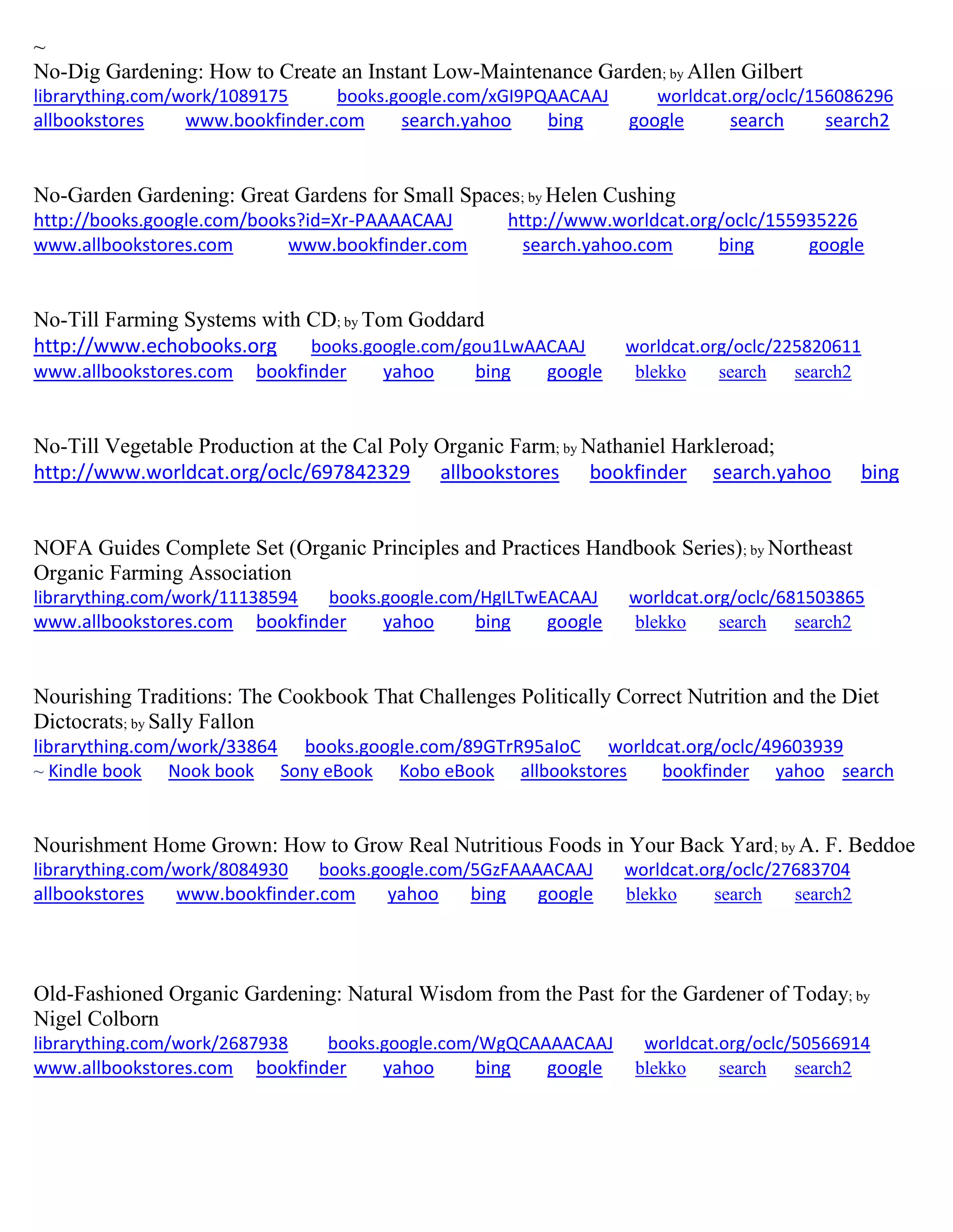 ~ No-Dig Gardening: How to Create an Instant Low-Maintenance Garden; by Allen Gilbert librarything.com/work/1089175 books.google.com/xGI9PQAACAAJ worldcat.org/oclc/156086296 allbookstores www.bookfinder.com search.yahoo bing google search search2 
No-Garden Gardening: Great Gardens for Small Spaces; by Helen Cushing http://books.google.com/books?id=Xr-PAAAACAAJ http://www.worldcat.org/oclc/155935226 
www.allbookstores.com www.bookfinder.com search.yahoo.com bing google 
No-Till Farming Systems with CD; by Tom Goddard http://www.echobooks.org books.google.com/gou1LwAACAAJ worldcat.org/oclc/225820611 
www.allbookstores.com bookfinder yahoo bing google blekko search search2 
No-Till Vegetable Production at the Cal Poly Organic Farm; by Nathaniel Harkleroad; 
http://www.worldcat.org/oclc/697842329 allbookstores bookfinder search.yahoo bing 
NOFA Guides Complete Set (Organic Principles and Practices Handbook Series); by Northeast Organic Farming Association librarything.com/work/11138594 books.google.com/HgILTwEACAAJ worldcat.org/oclc/681503865 
www.allbookstores.com bookfinder yahoo bing google blekko search search2 
Nourishing Traditions: The Cookbook That Challenges Politically Correct Nutrition and the Diet Dictocrats; by Sally Fallon librarything.com/work/33864 books.google.com/89GTrR95aIoC worldcat.org/oclc/49603939 ~ Kindle book Nook book Sony eBook Kobo eBook allbookstores bookfinder yahoo search 
Nourishment Home Grown: How to Grow Real Nutritious Foods in Your Back Yard; by A. F. Beddoe librarything.com/work/8084930 books.google.com/5GzFAAAACAAJ worldcat.org/oclc/27683704 allbookstores www.bookfinder.com yahoo bing google blekko search search2 
Old-Fashioned Organic Gardening: Natural Wisdom from the Past for the Gardener of Today; by Nigel Colborn librarything.com/work/2687938 books.google.com/WgQCAAAACAAJ worldcat.org/oclc/50566914 
www.allbookstores.com bookfinder yahoo bing google blekko search search2 
 