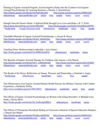 ~ Starting an Equine-Assisted Program: An Investigative Study Into the Creation of an Equine- Assisted Psychotherapy Or Learning Business; by Pamela A. Kachelmeier http://books.google.com/books?id=IbqYL9qzxDIC http://www.worldcat.org/oclc/704061283 
allbookstores www.bookfinder.com yahoo bing google blekko search search2 
Straight from the Horse's Heart: A Spiritual Ride through Love, Loss and Hope; by R. T. Fitch http://www.librarything.com/work/7823432 http://books.google.com/books?id=GdD3evbfZYEC ~ Kindle book ~ Google Electronic book allbookstores bookfinder yahoo bing google 
Teachable Moments in Equine Assisted Psychotherapy; by Alyson R. Boyer http://books.google.com/books?id=6UI_QwAACAAJ http://www.worldcat.org/oclc/428736025 
allbookstores www.bookfinder.com yahoo bing google blekko search search2 
Teaching Horse: Rediscovering Leadership; by June Gunter http://books.google.com/books?id=6P0K3hruIPcC allbookstores bookfinder yahoo The Benefits of Equine Assisted Therapy for Children with Autism; by Erin Marett http://books.google.com/books?id=F_mJMwEACAAJ http://www.worldcat.org/oclc/811142603 
allbookstores www.bookfinder.com yahoo bing google blekko search search2 
The Breath of the Horse: Reflections on Nature, Presence and Partnership; by Charlotte L Angin ~ Kindle book allbookstores bookfinder yahoo bing google 
The Effectiveness of an Equine Assisted Mental Health Practice for Military Veterans with Combat Experience; by Kimberly Wallis; http://www.worldcat.org/oclc/704110831 allbookstores bookfinder yahoo bing google The Effects of Equine Assisted Psychotherapy on Women with Eating Disorders: A Multiple Case Study; by Kristy Helm http://books.google.com/books?id=AsDeAgZdRIcC allbookstores bookfinder yahoo The Effects of Therapeutic Horseback Riding on Classroom Attention of Special Education Students; by Sharon Sue Button http://books.google.com/books?id=gRrLuAAACAAJ http://www.worldcat.org/oclc/766021259 
allbookstores www.bookfinder.com yahoo bing google blekko search search2 
 