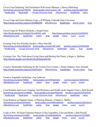 ~ 
Cover Crop Gardening: Soil Enrichment With Green Manures; by Storey Publishing librarything.com/work/2709549 books.google.com/svucSo12_J0C worldcat.org/oclc/36837565 ~ Kindle book ~ Nook book ~ Google Electronic book allbookstores bookfinder yahoo 
Cover Crops and Green Manure Crops; by D Whiting, Colorado State University http://www.worldcat.org/oclc/334886296 allbookstores bookfinder search.yahoo bing 
Cover Crops for Walnut Orchards; by Joseph Grant http://books.google.com/books?id=vH0rRS1_gJkC http://www.worldcat.org/oclc/123291014 allbookstores.com bookfinder yahoo bing google blekko search search2 
Creating Your Eco-Friendly Garden; by Mary Horsfall librarything.com/work/6240714 books.google.com/eLZ-b0I-yH4C worldcat.org/oclc/276931832 ~ Kindle book ~ Google Electronic book allbookstores bookfinder yahoo bing google 
Creation Care: The Truth about Living Green and Healing Our Planet; by Roger L. DeHaan http://books.google.com/books?id=yK3ebwAACAAJ 
Creative Sustainable Gardening for the Twenty-First Century; by Diana Anthony, New Zealand http://www.worldcat.org/oclc/154751351 allbookstores bookfinder search.yahoo bing 
Creative Vegetable Gardening; by Joy Larkcom librarything.com/work/748050 books.google.com/lrk9PgAACAAJ worldcat.org/oclc/180478256 
allbookstores.com bookfinder yahoo bing google blekko search search2 
Crop Rotation and Cover Cropping: Soil Resiliency and Health on the Organic Farm; by Seth Kroeck librarything.com/work/11138600 books.google.com/vp5xYRVkIzAC worldcat.org/oclc/676727214 ~ Kindle book ~ Nook book ~ Google Electronic book allbookstores bookfinder yahoo 
Crop Rotation on Organic Farms: A Planning Manual; by Charles L. Mohler librarything.com/work/10791645 books.google.com/2JA6PwAACAAJ worldcat.org/oclc/320131151 
allbookstores.com bookfinder yahoo bing google blekko search search2 
Crops in Pots: 50 Great Container Projects Using Vegetables, Fruit and Herbs; by Bob Purnell librarything.com/work/3155841 books.google.com/dzSyAAAACAAJ worldcat.org/oclc/171529907 
allbookstores.com bookfinder yahoo bing google blekko search search2 
 