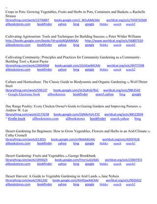 ~ 
Crops in Pots: Growing Vegetables, Fruits and Herbs in Pots, Containers and Baskets; by Rachelle Strauss librarything.com/work/12736847 books.google.com/J_WZuAAACAAJ worldcat.org/oclc/7434732660 
allbookstores.com bookfinder yahoo bing google blekko search search2 
Cultivating Agritourism: Tools and Techniques for Building Success; by Peter Wilder Williams http://books.google.com/books?id=pisbAQAAMAAJ http://www.worldcat.org/oclc/56807310 
allbookstores.com bookfinder yahoo bing google blekko search search2 
Cultivating Community: Principles and Practices for Community Gardening as a Community- Building Tool; by Karen Payne librarything.com/work/10004068 books.google.com/1ELkGwAACAAJ worldcat.org/oclc/49777298 
allbookstores.com bookfinder yahoo bing google blekko search search2 
Culture and Horticulture: The Classic Guide to Biodynamic and Organic Gardening; by Wolf Dieter Storl librarything.com/work/596137 books.google.com/VLOzjKnb78sC worldcat.org/oclc/9863542 ~ Google Electronic book allbookstores bookfinder search.yahoo bing google 
Day Range Poultry: Every Chicken Owner's Guide to Grazing Gardens and Improving Pastures; by Andrew W. Lee librarything.com/work/2173238 books.google.com/CbNAvYcH-EYC worldcat.org/oclc/48522834 ~ Kindle book allbookstores.com allbookstores bookfinder search.yahoo bing 
Desert Gardening for Beginners: How to Grow Vegetables, Flowers and Herbs in an Arid Climate; by Cathy Cromell librarything.com/work/613055 books.google.com/zrINAAAACAAJ worldcat.org/oclc/42697618 
allbookstores.com bookfinder yahoo bing google blekko search search2 
Desert Gardening: Fruits and Vegetables; by George Brookbank librarything.com/work/1093624 books.google.com/Fmzr1uGU4jkC worldcat.org/oclc/23047472 
allbookstores.com bookfinder yahoo bing google blekko search search2 
Desert Harvest: A Guide to Vegetable Gardening in Arid Lands; by Jane Nyhuis librarything.com/work/1961242 books.google.com/AVdYpwAACAAJ worldcat.org/oclc/9026622 
allbookstores.com bookfinder yahoo bing google blekko search search2 
 