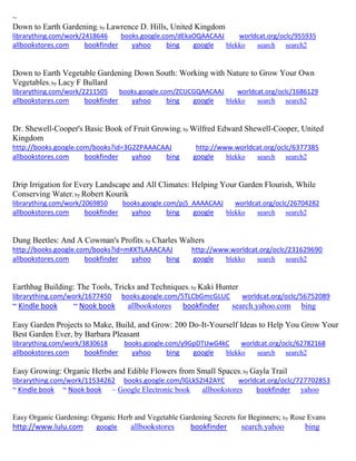 ~ 
Down to Earth Gardening; by Lawrence D. Hills, United Kingdom librarything.com/work/2418646 books.google.com/dEkaOQAACAAJ worldcat.org/oclc/955935 
allbookstores.com bookfinder yahoo bing google blekko search search2 
Down to Earth Vegetable Gardening Down South: Working with Nature to Grow Your Own Vegetables; by Lacy F Bullard librarything.com/work/2211505 books.google.com/ZCUCGQAACAAJ worldcat.org/oclc/1686129 
allbookstores.com bookfinder yahoo bing google blekko search search2 
Dr. Shewell-Cooper's Basic Book of Fruit Growing; by Wilfred Edward Shewell-Cooper, United Kingdom http://books.google.com/books?id=3G2ZPAAACAAJ http://www.worldcat.org/oclc/6377385 allbookstores.com bookfinder yahoo bing google blekko search search2 
Drip Irrigation for Every Landscape and All Climates: Helping Your Garden Flourish, While Conserving Water; by Robert Kourik librarything.com/work/2069850 books.google.com/pj5_AAAACAAJ worldcat.org/oclc/26704282 
allbookstores.com bookfinder yahoo bing google blekko search search2 
Dung Beetles: And A Cowman's Profits; by Charles Walters http://books.google.com/books?id=mKKTLAAACAAJ http://www.worldcat.org/oclc/231629690 allbookstores.com bookfinder yahoo bing google blekko search search2 
Earthbag Building: The Tools, Tricks and Techniques; by Kaki Hunter 
librarything.com/work/1677450 books.google.com/5TLCbGmcGLUC worldcat.org/oclc/56752089 
~ Kindle book ~ Nook book allbookstores bookfinder search.yahoo.com bing 
Easy Garden Projects to Make, Build, and Grow: 200 Do-It-Yourself Ideas to Help You Grow Your Best Garden Ever, by Barbara Pleasant librarything.com/work/3830618 books.google.com/y9GpDTUwG4kC worldcat.org/oclc/62782168 
allbookstores.com bookfinder yahoo bing google blekko search search2 
Easy Growing: Organic Herbs and Edible Flowers from Small Spaces; by Gayla Trail librarything.com/work/11534262 books.google.com/lGLkS2I42AYC worldcat.org/oclc/727702853 ~ Kindle book ~ Nook book ~ Google Electronic book allbookstores bookfinder yahoo 
Easy Organic Gardening: Organic Herb and Vegetable Gardening Secrets for Beginners; by Rose Evans http://www.lulu.com google allbookstores bookfinder search.yahoo bing  