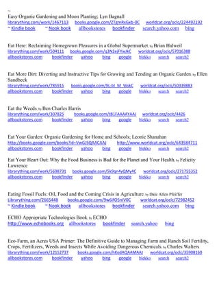 ~ 
Easy Organic Gardening and Moon Planting; Lyn Bagnall librarything.com/work/1467113 books.google.com/ZTgmRxGxb-0C worldcat.org/oclc/224492192 ~ Kindle book ~ Nook book allbookstores bookfinder search.yahoo.com bing 
Eat Here: Reclaiming Homegrown Pleasures in a Global Supermarket; by Brian Halweil librarything.com/work/504111 books.google.com/q3N2ejFYwJkC worldcat.org/oclc/57016388 
allbookstores.com bookfinder yahoo bing google blekko search search2 
Eat More Dirt: Diverting and Instructive Tips for Growing and Tending an Organic Garden; by Ellen Sandbeck librarything.com/work/785915 books.google.com/9L-bI_M_WskC worldcat.org/oclc/50339883 
allbookstores.com bookfinder yahoo bing google blekko search search2 
Eat the Weeds; by Ben Charles Harris librarything.com/work/307825 books.google.com/tB1FAAAAYAAJ worldcat.org/oclc/4426 
allbookstores.com bookfinder yahoo bing google blekko search search2 
Eat Your Garden: Organic Gardening for Home and Schools; Leonie Shanahan http://books.google.com/books?id=VwGJSQAACAAJ http://www.worldcat.org/oclc/643584711 
allbookstores.com bookfinder yahoo bing google blekko search search2 
Eat Your Heart Out: Why the Food Business is Bad for the Planet and Your Health; by Felicity Lawrence librarything.com/work/5698731 books.google.com/5k9qn4yQMy4C worldcat.org/oclc/271755352 
allbookstores.com bookfinder yahoo bing google blekko search search2 
Eating Fossil Fuels: Oil, Food and the Coming Crisis in Agriculture; by Dale Allen Pfeiffer 
Librarything.com/2665448 books.google.com/9w6ifO5nIV0C worldcat.org/oclc/72982452 
~ Kindle book ~ Nook book allbookstores bookfinder search.yahoo.com bing 
ECHO Appropriate Technologies Book; by ECHO http://www.echobooks.org allbookstores bookfinder search.yahoo bing 
Eco-Farm, an Acres USA Primer: The Definitive Guide to Managing Farm and Ranch Soil Fertility, Crops, Fertilizers, Weeds and Insects While Avoiding Dangerous Chemicals; by Charles Walters librarything.com/work/12152737 books.google.com/hKodAQAAMAAJ worldcat.org/oclc/35908160 
allbookstores.com bookfinder yahoo bing google blekko search search2 
 