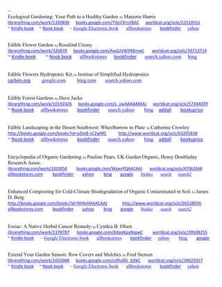 ~ 
Ecological Gardening: Your Path to a Healthy Garden; by Marjorie Harris librarything.com/work/1320836 books.google.com/T0jLCKrsV8AC worldcat.org/oclc/22510551 ~ Kindle book ~ Nook book ~ Google Electronic book allbookstores bookfinder yahoo 
Edible Flower Garden; by Rosalind Creasy 
librarything.com/work/326878 books.google.com/AwGJVW948mwC worldcat.org/oclc/39713714 
~ Kindle book ~ Nook book allbookstores bookfinder search.yahoo.com bing 
Edible Flowers Hydroponic Kit; by Institue of Simplified Hydroponics 
carbon.org google.com bing.com search.yahoo.com 
Edible Forest Gardens; by Dave Jacke librarything.com/work/10192426 books.google.com/s_vwAAAAMAAJ worldcat.org/oclc/57344039 ~ Nook book allbookstores bookfinder search.yahoo bing addall booksprice 
Edible Landscaping in the Desert Southwest: Wheelbarrow to Plate; by Catherine Crowley http://books.google.com/books?id=uDio8-sC2wMC http://www.worldcat.org/oclc/63205838 ~ Nook book allbookstores bookfinder search.yahoo bing addall booksprice 
Encyclopedia of Organic Gardening; by Pauline Pears, UK Garden Organic, Henry Doubleday Research Assoc. librarything.com/work/3203058 books.google.com/WywrPQAACAAJ worldcat.org/oclc/47062668 
allbookstores.com bookfinder yahoo bing google blekko search search2 
Enhanced Composting for Cold-Climate Biodegradation of Organic Contaminated in Soil; by James D. Berg 
http://books.google.com/books?id=9H9sHAAACAAJ http://www.worldcat.org/oclc/26528976 
allbookstores.com bookfinder yahoo bing google blekko search search2 
Essiac: A Native Herbal Cancer Remedy; by Cynthia B. Olsen 
librarything.com/work/1378787 books.google.com/XdaoKpyNqjwC worldcat.org/oclc/39508255 
~ Kindle book ~ Google Electronic book allbookstores bookfinder yahoo bing google 
Extend Your Garden Season: Row Covers and Mulches; by Fred Stetson librarything.com/work/1655048 books.google.com/o39si0G_bDkC worldcat.org/oclc/34029357 ~ Kindle book ~ Nook book ~ Google Electronic book allbookstores bookfinder yahoo 
 