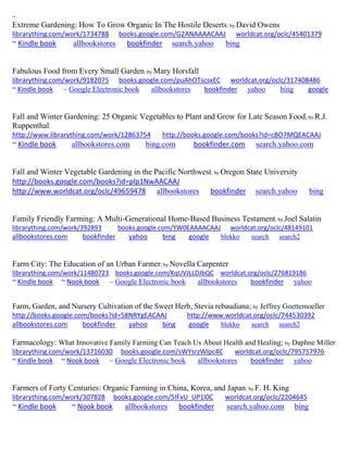 ~ 
Extreme Gardening: How To Grow Organic In The Hostile Deserts; by David Owens librarything.com/work/1734788 books.google.com/G2ANAAAACAAJ worldcat.org/oclc/45401379 ~ Kindle book allbookstores bookfinder search.yahoo bing 
Fabulous Food from Every Small Garden; by Mary Horsfall librarything.com/work/9182075 books.google.com/puAhOTscsxEC worldcat.org/oclc/317408486 ~ Kindle book ~ Google Electronic book allbookstores bookfinder yahoo bing google 
Fall and Winter Gardening: 25 Organic Vegetables to Plant and Grow for Late Season Food; by R.J. Ruppenthal 
http://www.librarything.com/work/12863754 http://books.google.com/books?id=cBO7MQEACAAJ 
~ Kindle book allbookstores.com bing.com bookfinder.com search.yahoo.com 
Fall and Winter Vegetable Gardening in the Pacific Northwest; by Oregon State University 
http://books.google.com/books?id=plp1NwAACAAJ 
http://www.worldcat.org/oclc/49659478 allbookstores bookfinder search.yahoo bing 
Family Friendly Farming: A Multi-Generational Home-Based Business Testament; by Joel Salatin librarything.com/work/392893 books.google.com/YW0EAAAACAAJ worldcat.org/oclc/48149101 
allbookstores.com bookfinder yahoo bing google blekko search search2 
Farm City: The Education of an Urban Farmer; by Novella Carpenter librarything.com/work/11480723 books.google.com/KqUVJLLDJbQC worldcat.org/oclc/276819186 ~ Kindle book ~ Nook book ~ Google Electronic book allbookstores bookfinder yahoo 
Farm, Garden, and Nursery Cultivation of the Sweet Herb, Stevia rebaudiana; by Jeffrey Goettemoeller http://books.google.com/books?id=58NRYgEACAAJ http://www.worldcat.org/oclc/744530392 allbookstores.com bookfinder yahoo bing google blekko search search2 
Farmacology: What Innovative Family Farming Can Teach Us About Health and Healing; by Daphne Miller librarything.com/work/13716030 books.google.com/sWYsrzWlpc4C worldcat.org/oclc/795757976 ~ Kindle book ~ Nook book ~ Google Electronic book allbookstores bookfinder yahoo 
Farmers of Forty Centuries: Organic Farming in China, Korea, and Japan; by F. H. King 
librarything.com/work/307828 books.google.com/5IFxU_UP1l0C worldcat.org/oclc/2204645 
~ Kindle book ~ Nook book allbookstores bookfinder search.yahoo.com bing 
 