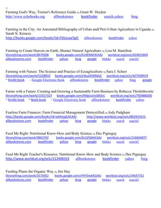 ~ 
Farming God's Way, Trainer's Reference Guide; by Grant W. Dryden http://www.echobooks.org allbookstores bookfinder search.yahoo bing 
Farming in the City: An Annotated Bibliography of Urban andf Peri-Urban Agriculture in Uganda; by Sarah N. Kimeze http://books.google.com/books?id=FSloIuxaTgIC allbookstores bookfinder yahoo 
Farming to Create Heaven on Earth, Shumei Natural Agriculture; by Lisa M. Hamilton librarything.com/work/8679208 books.google.com/X1AENAEACAAJ worldcat.org/oclc/424655604 
allbookstores.com bookfinder yahoo bing google blekko search search2 
Farming with Nature: The Science and Practice of Ecoagriculture; by Sara J. Scherr librarything.com/work/5228810 books.google.com/e1buOIV0fdoC worldcat.org/oclc/427509919 ~ Kindle book ~ Google Electronic book allbookstores bookfinder yahoo bing google 
Farms with a Future: Creating and Growing a Sustainable Farm Business by Rebecca Thistlethwaite librarything.com/work/13317327 books.google.com/N9gUuVzD83cC worldcat.org/oclc/792888200 ~ Kindle book ~ Nook book ~ Google Electronic book allbookstores bookfinder yahoo 
Fearless Farm Finances: Farm Financial Management Demystified; by Jody Padgham http://books.google.com/books?id=wHtsLgEACAAJ http://www.worldcat.org/oclc/802433311 
allbookstores.com bookfinder yahoo bing google blekko search search2 
Feed Me Right: Nutritional Know-How and Body Science; by Dee Pigneguy librarything.com/work/9863792 books.google.com/KLCjPQAACAAJ worldcat.org/oclc/156664877 
allbookstores.com bookfinder yahoo bing google blekko search search2 
Feed Me Right Teacher's Resource: Nutritional Know-How and Body Science; by Dee Pigneguy http://www.worldcat.org/oclc/212408333 allbookstores bookfinder yahoo bing 
Feeding Plants the Organic Way; by Jim Hay librarything.com/work/3175052 books.google.com/sYhFGwAACAAJ worldcat.org/oclc/24647752 
allbookstores.com bookfinder yahoo bing google blekko search search2 
 
